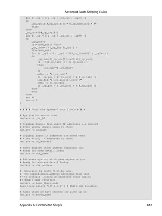 Advanced Bash-Scripting Guide
    for (( _cp = 0 ; _cp < _cp_cnt ; _cp++ ))
    do
        _cp_spc[${#_cp_spc[@]}]="${_cp_max:2:$1}" #"
        shift
    done
    _cp_cnt=${#_cp_inp[@]}
    for (( _cp = 0 ; _cp < _cp_cnt ; _cp++ ))
    do
        _cp_pos=1
        IFS=${NO_WSP}$'x20'
        _cp_line=( ${_cp_inp[${_cp}]} )
        IFS=${NO_WSP}
        for (( _cpf = 0 ; _cpf < ${#_cp_line[@]} ; _cpf++ ))
        do
            _cp_tab=${_cp_spc[${_cpf}]:${_cp_pos}}
            if [ ${#_cp_tab} -lt ${_cp_mcnt} ]
            then
                _cp_tab="${_cp_min}"
            fi
            echo -n "${_cp_tab}"
            (( _cp_pos = ${_cp_pos} + ${#_cp_tab} ))
            _cp_fld="${_cp_line[${_cpf}]}"
            echo -n ${_cp_fld}
            (( _cp_pos = ${_cp_pos} + ${#_cp_fld} ))
        done
        echo
    done
    set +f
    return 0
}

# # # # 'Hunt the Spammer' data flow # # # #

# Application return code
declare -i _hs_RC

# Original input, from which IP addresses are removed
# After which, domain names to check
declare -a uc_name

# Original input IP addresses are moved here
# After which, IP addresses to check
declare -a uc_address

# Names against which address expansion run
# Ready for name detail lookup
declare -a chk_name

# Addresses against which name expansion run
# Ready for address detail lookup
declare -a chk_address

# Recursion is depth-first-by-name.
# The expand_input_address maintains this list
#+ to prohibit looking up addresses twice during
#+ domain name recursion.
declare -a been_there_addr
been_there_addr=( '127.0.0.1' ) # Whitelist localhost

# Names which we have checked (or given up on)
declare -a known_name



Appendix A. Contributed Scripts                                   612
 