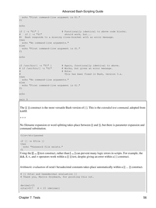 Advanced Bash-Scripting Guide
  echo "First command-line argument is $1."
fi

echo

if [ -z "$1" ]                 # Functionally identical to above code blocks.
#    if [ -z "$1"                should work, but...
#+ Bash responds to a missing close-bracket with an error message.
then
   echo "No command-line arguments."
else
   echo "First command-line argument is $1."
fi

echo


if /usr/bin/[ -z "$1" ]        # Again, functionally identical to above.
# if /usr/bin/[ -z "$1"        # Works, but gives an error message.
#                              # Note:
#                                This has been fixed in Bash, version 3.x.
then
   echo "No command-line arguments."
else
   echo "First command-line argument is $1."
fi

echo

exit 0


The [[ ]] construct is the more versatile Bash version of [ ]. This is the extended test command, adopted from
ksh88.

***

No filename expansion or word splitting takes place between [[ and ]], but there is parameter expansion and
command substitution.

 file=/etc/passwd

 if [[ -e $file ]]
 then
    echo "Password file exists."
 fi
Using the [[ ... ]] test construct, rather than [ ... ] can prevent many logic errors in scripts. For example, the
&&, ||, <, and > operators work within a [[ ]] test, despite giving an error within a [ ] construct.


Arithmetic evaluation of octal / hexadecimal constants takes place automatically within a [[ ... ]] construct.

 # [[ Octal and hexadecimal evaluation ]]
 # Thank you, Moritz Gronbach, for pointing this out.


 decimal=15
 octal=017      # = 15 (decimal)



Chapter 7. Tests                                                                                                     56
 