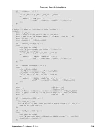 Advanced Bash-Scripting Guide
    if [ ${_dda_cnt} -gt 0 ]
    then
        for (( _dda = 0 ; _dda < _dda_cnt ; _dda++ ))
        do
            printf "${_dda_form}" 
                   "${_dda}" "${_dda_tmp[${_dda}]}" >>${_dot_file}
        done
    fi
}

# Which will also set _dot_dump to this function . . .
dump_dot() {
    local -i _dd_cnt
    echo '# Data vintage: '$(date -R) >${_dot_file}
    echo '# ABS Guide: is_spammer.bash; v2, 2004-msz' >>${_dot_file}
    echo >>${_dot_file}
    echo 'digraph G {' >>${_dot_file}

    if [ ${#known_name[@]} -gt 0 ]
    then
        echo >>${_dot_file}
        echo '# Known domain name nodes' >>${_dot_file}
        _dd_cnt=${#known_name[@]}
        for (( _dd = 0 ; _dd < _dd_cnt ; _dd++ ))
        do
            printf '    N%04u [label="%s"] ;n' 
                   "${_dd}" "${known_name[${_dd}]}" >>${_dot_file}
        done
    fi

    if [ ${#known_address[@]} -gt 0 ]
    then
        echo >>${_dot_file}
        echo '# Known address nodes' >>${_dot_file}
        _dd_cnt=${#known_address[@]}
        for (( _dd = 0 ; _dd < _dd_cnt ; _dd++ ))
        do
            printf '    A%04u [label="%s"] ;n' 
                   "${_dd}" "${known_address[${_dd}]}" >>${_dot_file}
        done
    fi

    echo                                     >>${_dot_file}
    echo   '/*'                              >>${_dot_file}
    echo   ' * Known relationships :: User conversion to' >>${_dot_file}
    echo   ' * graphic form by hand or program required.' >>${_dot_file}
    echo   ' *'                              >>${_dot_file}

    if [ ${#auth_chain[@]} -gt 0 ]
    then
       echo >>${_dot_file}
       echo '# Authority ref. edges followed & field source.' >>${_dot_file}
         dump_to_dot auth_chain AC
    fi

    if [ ${#ref_chain[@]} -gt 0 ]
    then
        echo >>${_dot_file}
        echo '# Name ref. edges followed and field source.' >>${_dot_file}
        dump_to_dot ref_chain RC
    fi



Appendix A. Contributed Scripts                                                614
 