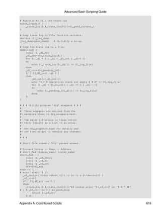 Advanced Bash-Scripting Guide

# Function to fill the trace log
trace_logger() {
    _trace_log[${#_trace_log[@]}]=${_pend_current_}
}

# Dump trace log to file function variable.
declare -f _log_dump
_log_dump=pend_dummy   # Initially a no-op.

# Dump the trace log to a file.
dump_log() {
    local -i _dl_cnt
    _dl_cnt=${#_trace_log[@]}
    for (( _dl = 0 ; _dl < _dl_cnt ; _dl++ ))
    do
        echo ${_trace_log[${_dl}]} >> ${_log_file}
    done
    _dl_cnt=${#_pending_[@]}
    if [ ${_dl_cnt} -gt 0 ]
    then
        _dl_cnt=${_dl_cnt}-1
        echo '# # # Operations stack not empty # # #' >> ${_log_file}
        for (( _dl = ${_dl_cnt} ; _dl >= 0 ; _dl-- ))
        do
            echo ${_pending_[${_dl}]} >> ${_log_file}
        done
    fi
}

# # # Utility program 'dig' wrappers # # #
#
# These wrappers are derived from the
#+ examples shown in dig_wrappers.bash.
#
# The major difference is these return
#+ their results as a list in an array.
#
# See dig_wrappers.bash for details and
#+ use that script to develop any changes.
#
# # #

# Short form answer: 'dig' parses answer.

# Forward lookup :: Name -> Address
# short_fwd <domain_name> <array_name>
short_fwd() {
    local -a _sf_reply
    local -i _sf_rc
    local -i _sf_cnt
    IFS=${NO_WSP}
echo -n '.'
# echo 'sfwd: '${1}
  _sf_reply=( $(dig +short ${1} -c in -t a 2>/dev/null) )
  _sf_rc=$?
  if [ ${_sf_rc} -ne 0 ]
  then
    _trace_log[${#_trace_log[@]}]='## Lookup error '${_sf_rc}' on '${1}' ##'
# [ ${_sf_rc} -ne 9 ] && pend_drop
        return ${_sf_rc}
    else


Appendix A. Contributed Scripts                                                616
 