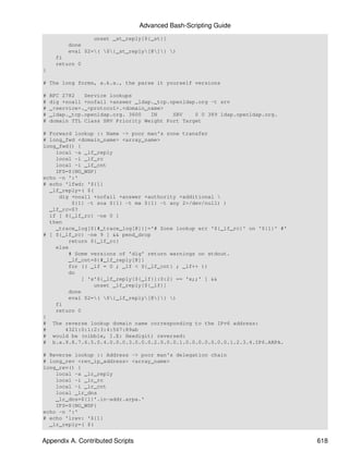 Advanced Bash-Scripting Guide
                  unset _st_reply[${_st}]
          done
          eval $2=( ${_st_reply[@]} )
      fi
      return 0
}

# The long forms, a.k.a., the parse it yourself versions

#   RFC 2782   Service lookups
#   dig +noall +nofail +answer _ldap._tcp.openldap.org -t srv
#   _<service>._<protocol>.<domain_name>
#   _ldap._tcp.openldap.org. 3600   IN     SRV    0 0 389 ldap.openldap.org.
#   domain TTL Class SRV Priority Weight Port Target

# Forward lookup :: Name -> poor man's zone transfer
# long_fwd <domain_name> <array_name>
long_fwd() {
    local -a _lf_reply
    local -i _lf_rc
    local -i _lf_cnt
    IFS=${NO_WSP}
echo -n ':'
# echo 'lfwd: '${1}
  _lf_reply=( $(
     dig +noall +nofail +answer +authority +additional 
         ${1} -t soa ${1} -t mx ${1} -t any 2>/dev/null) )
  _lf_rc=$?
  if [ ${_lf_rc} -ne 0 ]
  then
    _trace_log[${#_trace_log[@]}]='# Zone lookup err '${_lf_rc}' on '${1}' #'
# [ ${_lf_rc} -ne 9 ] && pend_drop
        return ${_lf_rc}
    else
        # Some versions of 'dig' return warnings on stdout.
        _lf_cnt=${#_lf_reply[@]}
        for (( _lf = 0 ; _lf < ${_lf_cnt} ; _lf++ ))
        do
            [ 'x'${_lf_reply[${_lf}]:0:2} == 'x;;' ] &&
                unset _lf_reply[${_lf}]
        done
        eval $2=( ${_lf_reply[@]} )
    fi
    return 0
}
# The reverse lookup domain name corresponding to the IPv6 address:
#      4321:0:1:2:3:4:567:89ab
# would be (nibble, I.E: Hexdigit) reversed:
# b.a.9.8.7.6.5.0.4.0.0.0.3.0.0.0.2.0.0.0.1.0.0.0.0.0.0.0.1.2.3.4.IP6.ARPA.

# Reverse lookup :: Address -> poor man's delegation chain
# long_rev <rev_ip_address> <array_name>
long_rev() {
    local -a _lr_reply
    local -i _lr_rc
    local -i _lr_cnt
    local _lr_dns
    _lr_dns=${1}'.in-addr.arpa.'
    IFS=${NO_WSP}
echo -n ':'
# echo 'lrev: '${1}
  _lr_reply=( $(


Appendix A. Contributed Scripts                                                 618
 