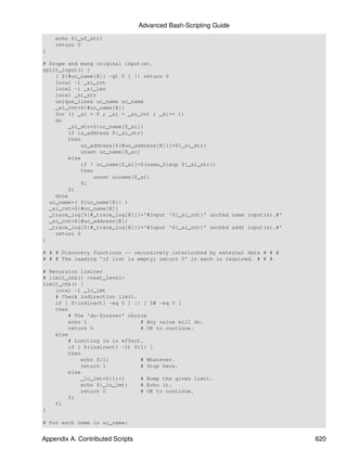 Advanced Bash-Scripting Guide
    echo ${_nf_str}
    return 0
}

# Grope and mung original input(s).
split_input() {
    [ ${#uc_name[@]} -gt 0 ] || return 0
    local -i _si_cnt
    local -i _si_len
    local _si_str
    unique_lines uc_name uc_name
    _si_cnt=${#uc_name[@]}
    for (( _si = 0 ; _si < _si_cnt ; _si++ ))
    do
        _si_str=${uc_name[$_si]}
        if is_address ${_si_str}
        then
            uc_address[${#uc_address[@]}]=${_si_str}
            unset uc_name[$_si]
        else
            if ! uc_name[$_si]=$(name_fixup ${_si_str})
            then
                unset ucname[$_si]
            fi
        fi
    done
  uc_name=( ${uc_name[@]} )
  _si_cnt=${#uc_name[@]}
  _trace_log[${#_trace_log[@]}]='#Input '${_si_cnt}' unchkd name input(s).#'
  _si_cnt=${#uc_address[@]}
  _trace_log[${#_trace_log[@]}]='#Input '${_si_cnt}' unchkd addr input(s).#'
    return 0
}

# # # Discovery functions -- recursively interlocked by external data # # #
# # # The leading 'if list is empty; return 0' in each is required. # # #

# Recursion limiter
# limit_chk() <next_level>
limit_chk() {
    local -i _lc_lmt
    # Check indirection limit.
    if [ ${indirect} -eq 0 ] || [ $# -eq 0 ]
    then
        # The 'do-forever' choice
        echo 1                 # Any value will do.
        return 0               # OK to continue.
    else
        # Limiting is in effect.
        if [ ${indirect} -lt ${1} ]
        then
            echo ${1}          # Whatever.
            return 1           # Stop here.
        else
            _lc_lmt=${1}+1     # Bump the given limit.
            echo ${_lc_lmt}    # Echo it.
            return 0           # OK to continue.
        fi
    fi
}

# For each name in uc_name:


Appendix A. Contributed Scripts                                                620
 