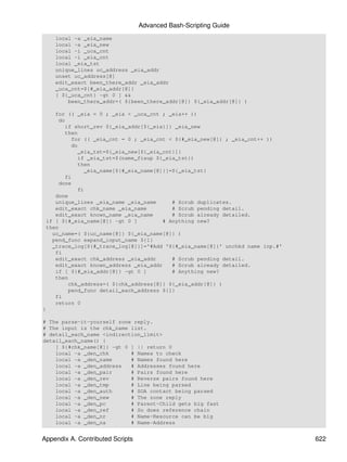 Advanced Bash-Scripting Guide
    local -a _eia_name
    local -a _eia_new
    local -i _uca_cnt
    local -i _eia_cnt
    local _eia_tst
    unique_lines uc_address _eia_addr
    unset uc_address[@]
    edit_exact been_there_addr _eia_addr
    _uca_cnt=${#_eia_addr[@]}
    [ ${_uca_cnt} -gt 0 ] &&
        been_there_addr=( ${been_there_addr[@]} ${_eia_addr[@]} )

    for (( _eia = 0 ; _eia < _uca_cnt ; _eia++ ))
     do
        if short_rev ${_eia_addr[${_eia}]} _eia_new
        then
          for (( _eia_cnt = 0 ; _eia_cnt < ${#_eia_new[@]} ; _eia_cnt++ ))
          do
             _eia_tst=${_eia_new[${_eia_cnt}]}
             if _eia_tst=$(name_fixup ${_eia_tst})
             then
                _eia_name[${#_eia_name[@]}]=${_eia_tst}
        fi
     done
             fi
    done
    unique_lines _eia_name _eia_name        # Scrub duplicates.
    edit_exact chk_name _eia_name           # Scrub pending detail.
    edit_exact known_name _eia_name         # Scrub already detailed.
 if [ ${#_eia_name[@]} -gt 0 ]           # Anything new?
 then
   uc_name=( ${uc_name[@]} ${_eia_name[@]} )
   pend_func expand_input_name ${1}
   _trace_log[${#_trace_log[@]}]='#Add '${#_eia_name[@]}' unchkd name inp.#'
    fi
    edit_exact chk_address _eia_addr        # Scrub pending detail.
    edit_exact known_address _eia_addr      # Scrub already detailed.
    if [ ${#_eia_addr[@]} -gt 0 ]           # Anything new?
    then
         chk_address=( ${chk_address[@]} ${_eia_addr[@]} )
         pend_func detail_each_address ${1}
    fi
    return 0
}

# The parse-it-yourself zone reply.
# The input is the chk_name list.
# detail_each_name <indirection_limit>
detail_each_name() {
    [ ${#chk_name[@]} -gt 0 ] || return 0
    local -a _den_chk       # Names to check
    local -a _den_name      # Names found here
    local -a _den_address   # Addresses found here
    local -a _den_pair      # Pairs found here
    local -a _den_rev       # Reverse pairs found here
    local -a _den_tmp       # Line being parsed
    local -a _den_auth      # SOA contact being parsed
    local -a _den_new       # The zone reply
    local -a _den_pc        # Parent-Child gets big fast
    local -a _den_ref       # So does reference chain
    local -a _den_nr        # Name-Resource can be big
    local -a _den_na        # Name-Address


Appendix A. Contributed Scripts                                                622
 