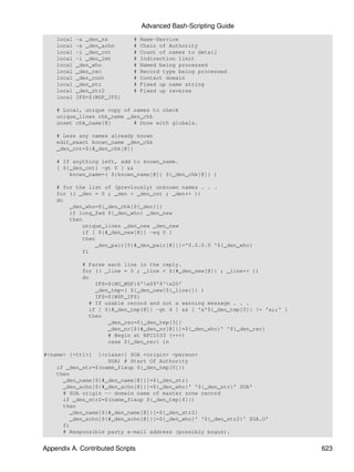 Advanced Bash-Scripting Guide
    local   -a _den_ns        #   Name-Service
    local   -a _den_achn      #   Chain of Authority
    local   -i _den_cnt       #   Count of names to detail
    local   -i _den_lmt       #   Indirection limit
    local   _den_who          #   Named being processed
    local   _den_rec          #   Record type being processed
    local   _den_cont         #   Contact domain
    local   _den_str          #   Fixed up name string
    local   _den_str2         #   Fixed up reverse
    local   IFS=${WSP_IFS}

    # Local, unique copy of names to check
    unique_lines chk_name _den_chk
    unset chk_name[@]       # Done with globals.

    # Less any names already known
    edit_exact known_name _den_chk
    _den_cnt=${#_den_chk[@]}

    # If anything left, add to known_name.
    [ ${_den_cnt} -gt 0 ] &&
        known_name=( ${known_name[@]} ${_den_chk[@]} )

    # for the list of (previously) unknown names . . .
    for (( _den = 0 ; _den < _den_cnt ; _den++ ))
    do
        _den_who=${_den_chk[${_den}]}
        if long_fwd ${_den_who} _den_new
        then
            unique_lines _den_new _den_new
            if [ ${#_den_new[@]} -eq 0 ]
            then
                _den_pair[${#_den_pair[@]}]='0.0.0.0 '${_den_who}
            fi

             # Parse each line in the reply.
             for (( _line = 0 ; _line < ${#_den_new[@]} ; _line++ ))
             do
                 IFS=${NO_WSP}$'x09'$'x20'
                 _den_tmp=( ${_den_new[${_line}]} )
                 IFS=${WSP_IFS}
               # If usable record and not a warning message . . .
               if [ ${#_den_tmp[@]} -gt 4 ] && [ 'x'${_den_tmp[0]} != 'x;;' ]
               then
                     _den_rec=${_den_tmp[3]}
                     _den_nr[${#_den_nr[@]}]=${_den_who}' '${_den_rec}
                     # Begin at RFC1033 (+++)
                     case ${_den_rec} in

#<name> [<ttl>]  [<class>] SOA <origin> <person>
                    SOA) # Start Of Authority
    if _den_str=$(name_fixup ${_den_tmp[0]})
    then
      _den_name[${#_den_name[@]}]=${_den_str}
      _den_achn[${#_den_achn[@]}]=${_den_who}' '${_den_str}' SOA'
      # SOA origin -- domain name of master zone record
      if _den_str2=$(name_fixup ${_den_tmp[4]})
      then
        _den_name[${#_den_name[@]}]=${_den_str2}
        _den_achn[${#_den_achn[@]}]=${_den_who}' '${_den_str2}' SOA.O'
      fi
      # Responsible party e-mail address (possibly bogus).


Appendix A. Contributed Scripts                                                 623
 