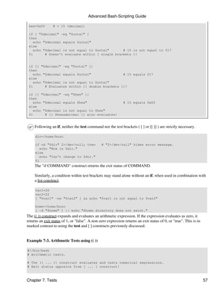 Advanced Bash-Scripting Guide

 hex=0x0f        # = 15 (decimal)

 if [ "$decimal" -eq "$octal" ]
 then
   echo "$decimal equals $octal"
 else
   echo "$decimal is not equal to $octal"       # 15 is not equal to 017
 fi      # Doesn't evaluate within [ single brackets ]!


 if [[ "$decimal" -eq "$octal" ]]
 then
   echo "$decimal equals $octal"                # 15 equals 017
 else
   echo "$decimal is not equal to $octal"
 fi      # Evaluates within [[ double brackets ]]!

 if [[ "$decimal" -eq "$hex" ]]
 then
   echo "$decimal equals $hex"                                # 15 equals 0x0f
 else
   echo "$decimal is not equal to $hex"
 fi      # [[ $hexadecimal ]] also evaluates!


     Following an if, neither the test command nor the test brackets ( [ ] or [[ ]] ) are strictly necessary.

     dir=/home/bozo

     if cd "$dir" 2>/dev/null; then             # "2>/dev/null" hides error message.
        echo "Now in $dir."
     else
        echo "Can't change to $dir."
     fi
     The "if COMMAND" construct returns the exit status of COMMAND.

     Similarly, a condition within test brackets may stand alone without an if, when used in combination with
     a list construct.

     var1=20
     var2=22
     [ "$var1" -ne "$var2" ] && echo "$var1 is not equal to $var2"

     home=/home/bozo
     [ -d "$home" ] || echo "$home directory does not exist."
The (( )) construct expands and evaluates an arithmetic expression. If the expression evaluates as zero, it
returns an exit status of 1, or "false". A non-zero expression returns an exit status of 0, or "true". This is in
marked contrast to using the test and [ ] constructs previously discussed.


Example 7-3. Arithmetic Tests using (( ))

#!/bin/bash
# Arithmetic tests.

# The (( ... )) construct evaluates and tests numerical expressions.
# Exit status opposite from [ ... ] construct!



Chapter 7. Tests                                                                                                    57
 