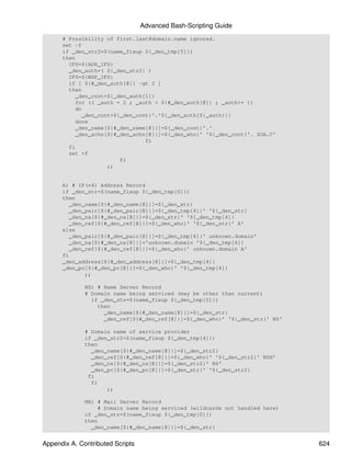 Advanced Bash-Scripting Guide
      # Possibility of first.last@domain.name ignored.
      set -f
      if _den_str2=$(name_fixup ${_den_tmp[5]})
      then
        IFS=${ADR_IFS}
        _den_auth=( ${_den_str2} )
        IFS=${WSP_IFS}
        if [ ${#_den_auth[@]} -gt 2 ]
        then
           _den_cont=${_den_auth[1]}
           for (( _auth = 2 ; _auth < ${#_den_auth[@]} ; _auth++ ))
           do
             _den_cont=${_den_cont}'.'${_den_auth[${_auth}]}
           done
           _den_name[${#_den_name[@]}]=${_den_cont}'.'
           _den_achn[${#_den_achn[@]}]=${_den_who}' '${_den_cont}'. SOA.C'
                                 fi
        fi
        set +f
                         fi
                     ;;


      A) # IP(v4) Address Record
      if _den_str=$(name_fixup ${_den_tmp[0]})
      then
        _den_name[${#_den_name[@]}]=${_den_str}
        _den_pair[${#_den_pair[@]}]=${_den_tmp[4]}' '${_den_str}
        _den_na[${#_den_na[@]}]=${_den_str}' '${_den_tmp[4]}
        _den_ref[${#_den_ref[@]}]=${_den_who}' '${_den_str}' A'
      else
        _den_pair[${#_den_pair[@]}]=${_den_tmp[4]}' unknown.domain'
        _den_na[${#_den_na[@]}]='unknown.domain '${_den_tmp[4]}
        _den_ref[${#_den_ref[@]}]=${_den_who}' unknown.domain A'
      fi
      _den_address[${#_den_address[@]}]=${_den_tmp[4]}
      _den_pc[${#_den_pc[@]}]=${_den_who}' '${_den_tmp[4]}
             ;;

              NS) # Name Server Record
              # Domain name being serviced (may be other than current)
                if _den_str=$(name_fixup ${_den_tmp[0]})
                  then
                    _den_name[${#_den_name[@]}]=${_den_str}
                    _den_ref[${#_den_ref[@]}]=${_den_who}' '${_den_str}' NS'

              # Domain name of service provider
              if _den_str2=$(name_fixup ${_den_tmp[4]})
              then
                _den_name[${#_den_name[@]}]=${_den_str2}
                _den_ref[${#_den_ref[@]}]=${_den_who}' '${_den_str2}' NSH'
                _den_ns[${#_den_ns[@]}]=${_den_str2}' NS'
                _den_pc[${#_den_pc[@]}]=${_den_str}' '${_den_str2}
               fi
                fi
                     ;;

              MX) # Mail Server Record
                   # Domain name being serviced (wildcards not handled here)
              if _den_str=$(name_fixup ${_den_tmp[0]})
              then
                _den_name[${#_den_name[@]}]=${_den_str}


Appendix A. Contributed Scripts                                                624
 