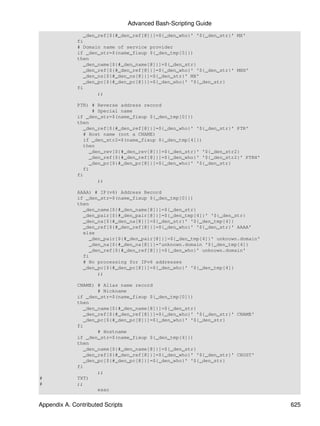 Advanced Bash-Scripting Guide
                 _den_ref[${#_den_ref[@]}]=${_den_who}' '${_den_str}' MX'
              fi
              # Domain name of service provider
              if _den_str=$(name_fixup ${_den_tmp[5]})
              then
                 _den_name[${#_den_name[@]}]=${_den_str}
                 _den_ref[${#_den_ref[@]}]=${_den_who}' '${_den_str}' MXH'
                 _den_ns[${#_den_ns[@]}]=${_den_str}' MX'
                 _den_pc[${#_den_pc[@]}]=${_den_who}' '${_den_str}
              fi
                      ;;

              PTR) # Reverse address record
                     # Special name
              if _den_str=$(name_fixup ${_den_tmp[0]})
              then
                 _den_ref[${#_den_ref[@]}]=${_den_who}' '${_den_str}' PTR'
                 # Host name (not a CNAME)
                 if _den_str2=$(name_fixup ${_den_tmp[4]})
                 then
                    _den_rev[${#_den_rev[@]}]=${_den_str}' '${_den_str2}
                    _den_ref[${#_den_ref[@]}]=${_den_who}' '${_den_str2}' PTRH'
                    _den_pc[${#_den_pc[@]}]=${_den_who}' '${_den_str}
                 fi
              fi
                       ;;

              AAAA) # IP(v6) Address Record
              if _den_str=$(name_fixup ${_den_tmp[0]})
              then
                _den_name[${#_den_name[@]}]=${_den_str}
                _den_pair[${#_den_pair[@]}]=${_den_tmp[4]}' '${_den_str}
                _den_na[${#_den_na[@]}]=${_den_str}' '${_den_tmp[4]}
                _den_ref[${#_den_ref[@]}]=${_den_who}' '${_den_str}' AAAA'
                else
                   _den_pair[${#_den_pair[@]}]=${_den_tmp[4]}' unknown.domain'
                   _den_na[${#_den_na[@]}]='unknown.domain '${_den_tmp[4]}
                   _den_ref[${#_den_ref[@]}]=${_den_who}' unknown.domain'
                fi
                # No processing for IPv6 addresses
                _den_pc[${#_den_pc[@]}]=${_den_who}' '${_den_tmp[4]}
                      ;;

              CNAME) # Alias name record
                      # Nickname
              if _den_str=$(name_fixup ${_den_tmp[0]})
              then
                 _den_name[${#_den_name[@]}]=${_den_str}
                 _den_ref[${#_den_ref[@]}]=${_den_who}' '${_den_str}' CNAME'
                 _den_pc[${#_den_pc[@]}]=${_den_who}' '${_den_str}
              fi
                      # Hostname
              if _den_str=$(name_fixup ${_den_tmp[4]})
              then
                 _den_name[${#_den_name[@]}]=${_den_str}
                 _den_ref[${#_den_ref[@]}]=${_den_who}' '${_den_str}' CHOST'
                 _den_pc[${#_den_pc[@]}]=${_den_who}' '${_den_str}
              fi
                      ;;
#             TXT)
#             ;;
                      esac


Appendix A. Contributed Scripts                                                   625
 