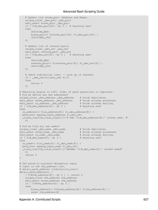 Advanced Bash-Scripting Guide
    # Update list known_pair (Address and Name).
    unique_lines _den_pair _den_pair
    edit_exact known_pair _den_pair
    if [ ${#_den_pair[@]} -gt 0 ] # Anything new?
    then
        IFS=${NO_WSP}
        known_pair=( ${known_pair[@]} ${_den_pair[@]} )
        IFS=${WSP_IFS}
    fi

    # Update list of reverse pairs.
    unique_lines _den_rev _den_rev
    edit_exact reverse_pair _den_rev
    if [ ${#_den_rev[@]} -gt 0 ]    # Anything new?
    then
        IFS=${NO_WSP}
        reverse_pair=( ${reverse_pair[@]} ${_den_rev[@]} )
        IFS=${WSP_IFS}
    fi

    # Check indirection limit -- give up if reached.
    if ! _den_lmt=$(limit_chk ${1})
    then
        return 0
    fi

# Execution engine is LIFO. Order of pend operations is important.
# Did we define any new addresses?
unique_lines _den_address _den_address    # Scrub duplicates.
edit_exact known_address _den_address     # Scrub already processed.
edit_exact un_address _den_address        # Scrub already waiting.
if [ ${#_den_address[@]} -gt 0 ]          # Anything new?
then
  uc_address=( ${uc_address[@]} ${_den_address[@]} )
  pend_func expand_input_address ${_den_lmt}
  _trace_log[${#_trace_log[@]}]='# Add '${#_den_address[@]}' unchkd addr. #'
    fi

# Did we find any new names?
unique_lines _den_name _den_name          # Scrub duplicates.
edit_exact known_name _den_name           # Scrub already processed.
edit_exact uc_name _den_name              # Scrub already waiting.
if [ ${#_den_name[@]} -gt 0 ]             # Anything new?
then
  uc_name=( ${uc_name[@]} ${_den_name[@]} )
  pend_func expand_input_name ${_den_lmt}
  _trace_log[${#_trace_log[@]}]='#Added '${#_den_name[@]}' unchkd name#'
    fi
    return 0
}

# The parse-it-yourself delegation reply
# Input is the chk_address list.
# detail_each_address <indirection_limit>
detail_each_address() {
    [ ${#chk_address[@]} -gt 0 ] || return 0
    unique_lines chk_address chk_address
    edit_exact known_address chk_address
    if [ ${#chk_address[@]} -gt 0 ]
    then
        known_address=( ${known_address[@]} ${chk_address[@]} )
        unset chk_address[@]


Appendix A. Contributed Scripts                                                627
 