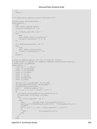 Advanced Bash-Scripting Guide
    fi
    return 0
}

# # # Application specific output functions # # #

# Pretty print the known pairs.
report_pairs() {
    echo
    echo 'Known network pairs.'
    col_print known_pair 2 5 30

    if [ ${#auth_chain[@]} -gt 0 ]
    then
        echo
        echo 'Known chain of authority.'
        col_print auth_chain 2 5 30 55
    fi

    if [ ${#reverse_pair[@]} -gt 0 ]
    then
        echo
        echo 'Known reverse pairs.'
        col_print reverse_pair 2 5 55
    fi
    return 0
}

# Check an address against the list of blacklist servers.
# A good place to capture for GraphViz: address->status(server(reports))
# check_lists <ip_address>
check_lists() {
    [ $# -eq 1 ] || return 1
    local -a _cl_fwd_addr
    local -a _cl_rev_addr
    local -a _cl_reply
    local -i _cl_rc
    local -i _ls_cnt
    local _cl_dns_addr
    local _cl_lkup

    split_ip ${1} _cl_fwd_addr _cl_rev_addr
    _cl_dns_addr=$(dot_array _cl_rev_addr)'.'
    _ls_cnt=${#list_server[@]}
    echo '      Checking address '${1}
    for (( _cl = 0 ; _cl < _ls_cnt ; _cl++ ))
    do
       _cl_lkup=${_cl_dns_addr}${list_server[${_cl}]}
       if short_text ${_cl_lkup} _cl_reply
       then
         if [ ${#_cl_reply[@]} -gt 0 ]
         then
            echo '        Records from '${list_server[${_cl}]}
            address_hits[${#address_hits[@]}]=${1}' '${list_server[${_cl}]}
            _hs_RC=2
            for (( _clr = 0 ; _clr < ${#_cl_reply[@]} ; _clr++ ))
            do
              echo '            '${_cl_reply[${_clr}]}
            done
         fi
       fi
    done


Appendix A. Contributed Scripts                                               628
 