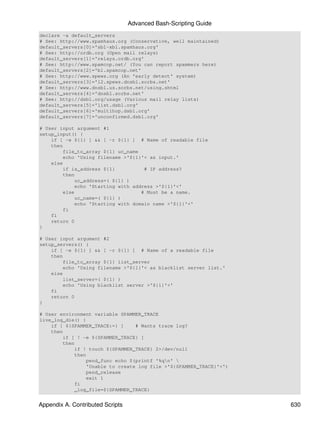 Advanced Bash-Scripting Guide
declare -a default_servers
# See: http://www.spamhaus.org (Conservative, well maintained)
default_servers[0]='sbl-xbl.spamhaus.org'
# See: http://ordb.org (Open mail relays)
default_servers[1]='relays.ordb.org'
# See: http://www.spamcop.net/ (You can report spammers here)
default_servers[2]='bl.spamcop.net'
# See: http://www.spews.org (An 'early detect' system)
default_servers[3]='l2.spews.dnsbl.sorbs.net'
# See: http://www.dnsbl.us.sorbs.net/using.shtml
default_servers[4]='dnsbl.sorbs.net'
# See: http://dsbl.org/usage (Various mail relay lists)
default_servers[5]='list.dsbl.org'
default_servers[6]='multihop.dsbl.org'
default_servers[7]='unconfirmed.dsbl.org'

# User input argument #1
setup_input() {
    if [ -e ${1} ] && [ -r ${1} ] # Name of readable file
    then
        file_to_array ${1} uc_name
        echo 'Using filename >'${1}'< as input.'
    else
        if is_address ${1}          # IP address?
        then
            uc_address=( ${1} )
            echo 'Starting with address >'${1}'<'
        else                       # Must be a name.
            uc_name=( ${1} )
            echo 'Starting with domain name >'${1}'<'
        fi
    fi
    return 0
}

# User input argument #2
setup_servers() {
    if [ -e ${1} ] && [ -r ${1} ] # Name of a readable file
    then
        file_to_array ${1} list_server
        echo 'Using filename >'${1}'< as blacklist server list.'
    else
        list_server=( ${1} )
        echo 'Using blacklist server >'${1}'<'
    fi
    return 0
}

# User environment variable SPAMMER_TRACE
live_log_die() {
    if [ ${SPAMMER_TRACE:=} ]    # Wants trace log?
    then
        if [ ! -e ${SPAMMER_TRACE} ]
        then
            if ! touch ${SPAMMER_TRACE} 2>/dev/null
            then
                pend_func echo $(printf '%qn' 
                'Unable to create log file >'${SPAMMER_TRACE}'<')
                pend_release
                exit 1
            fi
            _log_file=${SPAMMER_TRACE}


Appendix A. Contributed Scripts                                     630
 