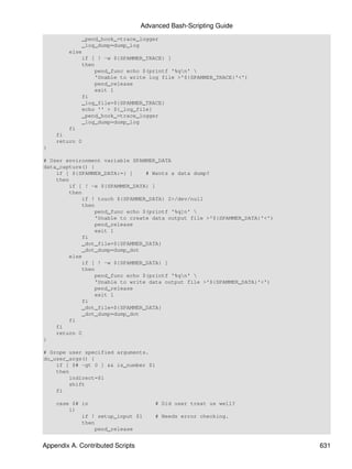 Advanced Bash-Scripting Guide
            _pend_hook_=trace_logger
            _log_dump=dump_log
        else
            if [ ! -w ${SPAMMER_TRACE} ]
            then
                pend_func echo $(printf '%qn' 
                'Unable to write log file >'${SPAMMER_TRACE}'<')
                pend_release
                exit 1
            fi
            _log_file=${SPAMMER_TRACE}
            echo '' > ${_log_file}
            _pend_hook_=trace_logger
            _log_dump=dump_log
        fi
    fi
    return 0
}

# User environment variable SPAMMER_DATA
data_capture() {
    if [ ${SPAMMER_DATA:=} ]    # Wants a data dump?
    then
        if [ ! -e ${SPAMMER_DATA} ]
        then
            if ! touch ${SPAMMER_DATA} 2>/dev/null
            then
                pend_func echo $(printf '%q]n' 
                'Unable to create data output file >'${SPAMMER_DATA}'<')
                pend_release
                exit 1
            fi
            _dot_file=${SPAMMER_DATA}
            _dot_dump=dump_dot
        else
            if [ ! -w ${SPAMMER_DATA} ]
            then
                pend_func echo $(printf '%qn' 
                'Unable to write data output file >'${SPAMMER_DATA}'<')
                pend_release
                exit 1
            fi
            _dot_file=${SPAMMER_DATA}
            _dot_dump=dump_dot
        fi
    fi
    return 0
}

# Grope user specified arguments.
do_user_args() {
    if [ $# -gt 0 ] && is_number $1
    then
        indirect=$1
        shift
    fi

    case $# in                        # Did user treat us well?
        1)
            if ! setup_input $1       # Needs error checking.
            then
                pend_release


Appendix A. Contributed Scripts                                            631
 