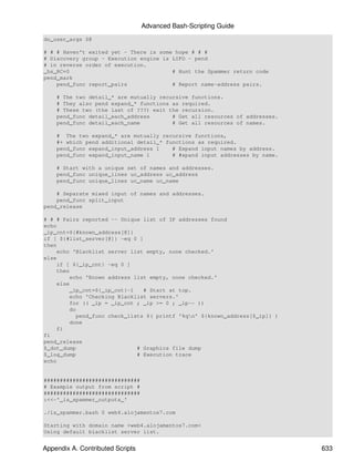 Advanced Bash-Scripting Guide
do_user_args $@

# # # Haven't exited yet - There is some hope # # #
# Discovery group - Execution engine is LIFO - pend
# in reverse order of execution.
_hs_RC=0                                # Hunt the Spammer return code
pend_mark
    pend_func report_pairs              # Report name-address pairs.

    # The two detail_* are mutually recursive functions.
    # They also pend expand_* functions as required.
    # These two (the last of ???) exit the recursion.
    pend_func detail_each_address       # Get all resources of addresses.
    pend_func detail_each_name          # Get all resources of names.

    # The two expand_* are mutually recursive functions,
    #+ which pend additional detail_* functions as required.
    pend_func expand_input_address 1    # Expand input names by address.
    pend_func expand_input_name 1       # #xpand input addresses by name.

    # Start with a unique set of names and addresses.
    pend_func unique_lines uc_address uc_address
    pend_func unique_lines uc_name uc_name

    # Separate mixed input of names and addresses.
    pend_func split_input
pend_release

# # # Pairs reported -- Unique list of IP addresses found
echo
_ip_cnt=${#known_address[@]}
if [ ${#list_server[@]} -eq 0 ]
then
    echo 'Blacklist server list empty, none checked.'
else
    if [ ${_ip_cnt} -eq 0 ]
    then
        echo 'Known address list empty, none checked.'
    else
        _ip_cnt=${_ip_cnt}-1    # Start at top.
        echo 'Checking Blacklist servers.'
        for (( _ip = _ip_cnt ; _ip >= 0 ; _ip-- ))
        do
           pend_func check_lists $( printf '%qn' ${known_address[$_ip]} )
        done
    fi
fi
pend_release
$_dot_dump                    # Graphics file dump
$_log_dump                    # Execution trace
echo


##############################
# Example output from script #
##############################
:<<-'_is_spammer_outputs_'

./is_spammer.bash 0 web4.alojamentos7.com

Starting with domain name >web4.alojamentos7.com<
Using default blacklist server list.


Appendix A. Contributed Scripts                                              633
 