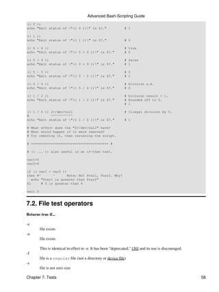 Advanced Bash-Scripting Guide
(( 0 ))
echo "Exit status of "(( 0 ))" is $?."                        # 1

(( 1 ))
echo "Exit status of "(( 1 ))" is $?."                        # 0

(( 5 > 4 ))                                                     # true
echo "Exit status of "(( 5 > 4 ))" is $?."                    # 0

(( 5 > 9 ))                                                     # false
echo "Exit status of "(( 5 > 9 ))" is $?."                    # 1

(( 5 - 5 ))                                                     # 0
echo "Exit status of "(( 5 - 5 ))" is $?."                    # 1

(( 5 / 4 ))                                                     # Division o.k.
echo "Exit status of "(( 5 / 4 ))" is $?."                    # 0

(( 1 / 2 ))                                                     # Division result < 1.
echo "Exit status of "(( 1 / 2 ))" is $?."                    # Rounded off to 0.
                                                                # 1

(( 1 / 0 )) 2>/dev/null                                         # Illegal division by 0.
#           ^^^^^^^^^^^
echo "Exit status of "(( 1 / 0 ))" is $?."                    # 1

# What effect does the "2>/dev/null" have?
# What would happen if it were removed?
# Try removing it, then rerunning the script.

# ======================================= #

# (( ... )) also useful in an if-then test.

var1=5
var2=4

if (( var1 > var2 ))
then #^       ^      Note: Not $var1, $var2. Why?
   echo "$var1 is greater than $var2"
fi      # 5 is greater than 4

exit 0


7.2. File test operators
Returns true if...

-e
         file exists
-a
         file exists

         This is identical in effect to -e. It has been "deprecated," [30] and its use is discouraged.
-f
         file is a regular file (not a directory or device file)
-s
         file is not zero size

Chapter 7. Tests                                                                                         58
 