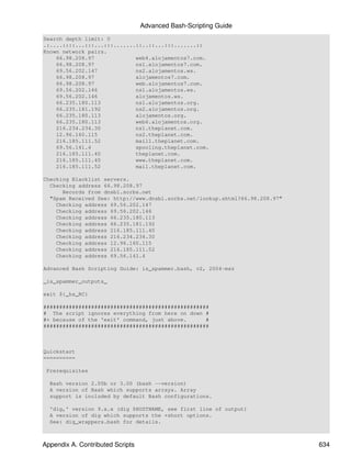 Advanced Bash-Scripting Guide
Search depth limit: 0
.:....::::...:::...:::.......::..::...:::.......::
Known network pairs.
    66.98.208.97             web4.alojamentos7.com.
    66.98.208.97             ns1.alojamentos7.com.
    69.56.202.147            ns2.alojamentos.ws.
    66.98.208.97             alojamentos7.com.
    66.98.208.97             web.alojamentos7.com.
    69.56.202.146            ns1.alojamentos.ws.
    69.56.202.146            alojamentos.ws.
    66.235.180.113           ns1.alojamentos.org.
    66.235.181.192           ns2.alojamentos.org.
    66.235.180.113           alojamentos.org.
    66.235.180.113           web6.alojamentos.org.
    216.234.234.30           ns1.theplanet.com.
    12.96.160.115            ns2.theplanet.com.
    216.185.111.52           mail1.theplanet.com.
    69.56.141.4              spooling.theplanet.com.
    216.185.111.40           theplanet.com.
    216.185.111.40           www.theplanet.com.
    216.185.111.52           mail.theplanet.com.

Checking Blacklist servers.
  Checking address 66.98.208.97
      Records from dnsbl.sorbs.net
  "Spam Received See: http://www.dnsbl.sorbs.net/lookup.shtml?66.98.208.97"
    Checking address 69.56.202.147
    Checking address 69.56.202.146
    Checking address 66.235.180.113
    Checking address 66.235.181.192
    Checking address 216.185.111.40
    Checking address 216.234.234.30
    Checking address 12.96.160.115
    Checking address 216.185.111.52
    Checking address 69.56.141.4

Advanced Bash Scripting Guide: is_spammer.bash, v2, 2004-msz

_is_spammer_outputs_

exit ${_hs_RC}

####################################################
# The script ignores everything from here on down #
#+ because of the 'exit' command, just above.      #
####################################################



Quickstart
==========

 Prerequisites

  Bash version 2.05b or 3.00 (bash --version)
  A version of Bash which supports arrays. Array
  support is included by default Bash configurations.

  'dig,' version 9.x.x (dig $HOSTNAME, see first line of output)
  A version of dig which supports the +short options.
  See: dig_wrappers.bash for details.



Appendix A. Contributed Scripts                                               634
 
