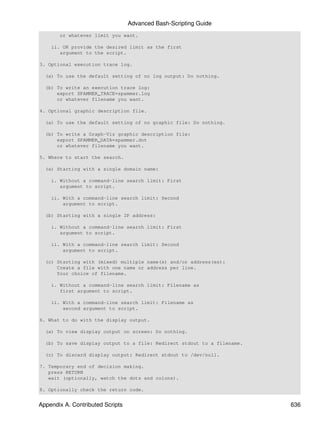 Advanced Bash-Scripting Guide
       or whatever limit you want.

    ii. OR provide the desired limit as the first
       argument to the script.

3. Optional execution trace log.

  (a) To use the default setting of no log output: Do nothing.

  (b) To write an execution trace log:
      export SPAMMER_TRACE=spammer.log
      or whatever filename you want.

4. Optional graphic description file.

  (a) To use the default setting of no graphic file: Do nothing.

  (b) To write a Graph-Viz graphic description file:
      export SPAMMER_DATA=spammer.dot
      or whatever filename you want.

5. Where to start the search.

  (a) Starting with a single domain name:

    i. Without a command-line search limit: First
       argument to script.

    ii. With a command-line search limit: Second
        argument to script.

  (b) Starting with a single IP address:

    i. Without a command-line search limit: First
       argument to script.

    ii. With a command-line search limit: Second
        argument to script.

  (c) Starting with (mixed) multiple name(s) and/or address(es):
      Create a file with one name or address per line.
      Your choice of filename.

    i. Without a command-line search limit: Filename as
       first argument to script.

    ii. With a command-line search limit: Filename as
        second argument to script.

6. What to do with the display output.

  (a) To view display output on screen: Do nothing.

  (b) To save display output to a file: Redirect stdout to a filename.

  (c) To discard display output: Redirect stdout to /dev/null.

7. Temporary end of decision making.
   press RETURN
   wait (optionally, watch the dots and colons).

8. Optionally check the return code.


Appendix A. Contributed Scripts                                          636
 