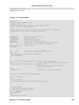Advanced Bash-Scripting Guide
a publically accessible site.
Another anti-spam script.



Example A-29. Spammer Hunt

#!/bin/bash
# whx.sh: "whois" spammer lookup
# Author: Walter Dnes
# Slight revisions (first section) by ABS Guide author.
# Used in ABS Guide with permission.

# Needs version 3.x or greater of Bash to run (because of =~ operator).
# Commented by script author and ABS Guide author.



E_BADARGS=65            #   Missing command-line arg.
E_NOHOST=66             #   Host not found.
E_TIMEOUT=67            #   Host lookup timed out.
E_UNDEF=68              #   Some other (undefined) error.
HOSTWAIT=10             #   Specify up to 10 seconds for host query reply.
                        #   The actual wait may be a bit longer.
OUTFILE=whois.txt       #   Output file.
PORT=4321


if [ -z "$1" ]       # Check for (required) command-line arg.
then
   echo "Usage: $0 domain name or IP address"
   exit $E_BADARGS
fi


if [[ "$1" =~ "[a-zA-Z][a-zA-Z]$" ]] # Ends in two alpha chars?
then                                   # It's a domain name && must do host lookup.
   IPADDR=$(host -W $HOSTWAIT $1 | awk '{print $4}')
                                       # Doing host lookup to get IP address.
                                       # Extract final field.
else
   IPADDR="$1"                         # Command-line arg was IP address.
fi

echo; echo "IP Address is: "$IPADDR""; echo

if [ -e "$OUTFILE" ]
then
   rm -f "$OUTFILE"
   echo "Stale output file "$OUTFILE" removed."; echo
fi


# Sanity checks.
# (This section needs more work.)
# ===============================
if [ -z "$IPADDR" ]
# No response.
then
  echo "Host not found!"


Appendix A. Contributed Scripts                                                       639
 