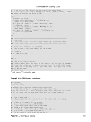 Advanced Bash-Scripting Guide
# If we got this far without making a decision, query ARIN.
# If a reference is found in $OUTFILE to APNIC, AFRINIC, LACNIC, or RIPE,
#+ query the appropriate whois server.

else
   ARINquery "$IPADDR"
   if grep "whois.afrinic.net" "$OUTFILE"; then
     AFRINICquery "$IPADDR"
   elif grep -E "^OrgID:[ ]+RIPE$" "$OUTFILE"; then
     RIPEquery "$IPADDR"
   elif grep -E "^OrgID:[ ]+APNIC$" "$OUTFILE"; then
     APNICquery "$IPADDR"
   elif grep -E "^OrgID:[ ]+LACNIC$" "$OUTFILE"; then
     LACNICquery "$IPADDR"
   fi
fi

#@    ---------------------------------------------------------------
#     Try also:
#     wget http://logi.cc/nw/whois.php3?ACTION=doQuery&DOMAIN=$IPADDR
#@    ---------------------------------------------------------------

#    We've now finished the querying.
#    Echo a copy of the final result to the screen.

cat $OUTFILE
# Or "less $OUTFILE" . . .


exit 0

#@    ABS Guide author comments:
#@    Nothing fancy here, but still a very useful tool for hunting spammers.
#@    Sure, the script can be cleaned up some, and it's still a bit buggy,
#@+   (exercise for reader), but all the same, it's a nice piece of coding
#@+   by Walter Dnes.
#@    Thank you!
"Little Monster's" front end to wget.


Example A-30. Making wget easier to use

#!/bin/bash
# wgetter2.bash

#   Author: Little Monster [monster@monstruum.co.uk]
#   ==> Used in ABS Guide with permission of script author.
#   ==> This script still needs debugging and fixups (exercise for reader).
#   ==> It could also use some additional editing in the comments.


# This is wgetter2 --
#+ a Bash script to make wget a bit more friendly, and save typing.

# Carefully crafted by Little Monster.
# More or less complete on 02/02/2005.
# If you think this script can be improved,
#+ email me at: monster@monstruum.co.uk
# ==> and cc: to the author of the ABS Guide, please.
# This script is licenced under the GPL.
# You are free to copy, alter and re-use it,

Appendix A. Contributed Scripts                                                643
 