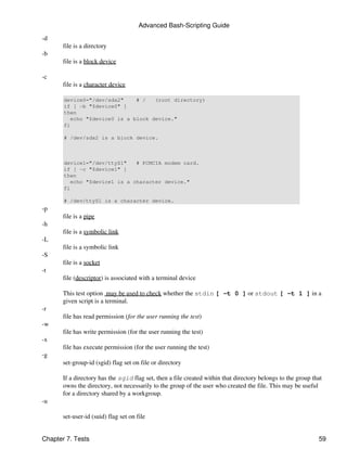 Advanced Bash-Scripting Guide

-d
       file is a directory
-b
       file is a block device

-c
       file is a character device

       device0="/dev/sda2"     # /   (root directory)
       if [ -b "$device0" ]
       then
          echo "$device0 is a block device."
       fi

       # /dev/sda2 is a block device.



       device1="/dev/ttyS1"    # PCMCIA modem card.
       if [ -c "$device1" ]
       then
          echo "$device1 is a character device."
       fi

       # /dev/ttyS1 is a character device.
-p
       file is a pipe
-h
       file is a symbolic link
-L
       file is a symbolic link
-S
       file is a socket
-t
       file (descriptor) is associated with a terminal device

       This test option may be used to check whether the stdin [ -t 0 ] or stdout [ -t 1 ] in a
       given script is a terminal.
-r
       file has read permission (for the user running the test)
-w
       file has write permission (for the user running the test)
-x
       file has execute permission (for the user running the test)
-g
       set-group-id (sgid) flag set on file or directory

       If a directory has the sgid flag set, then a file created within that directory belongs to the group that
       owns the directory, not necessarily to the group of the user who created the file. This may be useful
       for a directory shared by a workgroup.
-u

       set-user-id (suid) flag set on file


Chapter 7. Tests                                                                                              59
 