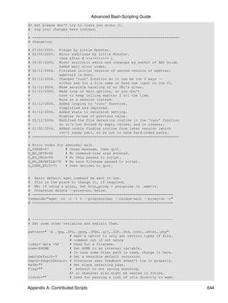 Advanced Bash-Scripting Guide
#+ but please don't try to claim you wrote it.
# Log your changes here instead.

# =======================================================================
# changelog:

#   07/02/2005.  Fixups by Little Monster.
#   02/02/2005.  Minor additions by Little Monster.
#                (See after # +++++++++++ )
#   29/01/2005. Minor stylistic edits and cleanups by author of ABS Guide.
#                Added exit error codes.
#   22/11/2004. Finished initial version of second version of wgetter:
#                wgetter2 is born.
#   01/12/2004. Changed 'runn' function so it can be run 2 ways --
#                either ask for a file name or have one input on the CL.
#   01/12/2004. Made sensible handling of no URL's given.
#   01/12/2004. Made loop of main options, so you don't
#                have to keep calling wgetter 2 all the time.
#                Runs as a session instead.
#   01/12/2004. Added looping to 'runn' function.
#                Simplified and improved.
#   01/12/2004. Added state to recursion setting.
#                Enables re-use of previous value.
#   05/12/2004. Modified the file detection routine in the 'runn' function
#                so it's not fooled by empty values, and is cleaner.
#   01/02/2004. Added cookie finding routine from later version (which
#                isn't ready yet), so as not to have hard-coded paths.
#   =======================================================================

# Error codes for   abnormal exit.
E_USAGE=67          # Usage message, then quit.
E_NO_OPTS=68        # No command-line args entered.
E_NO_URLS=69        # No URLs passed to script.
E_NO_SAVEFILE=70    # No save filename passed to script.
E_USER_EXIT=71      # User decides to quit.


# Basic default wget command we want to use.
# This is the place to change it, if required.
# NB: if using a proxy, set http_proxy = yourproxy in .wgetrc.
# Otherwise delete --proxy=on, below.
# ====================================================================
CommandA="wget -nc -c -t 5 --progress=bar --random-wait --proxy=on -r"
# ====================================================================



# --------------------------------------------------------------------
# Set some other variables and explain them.

pattern=" -A .jpg,.JPG,.jpeg,.JPEG,.gif,.GIF,.htm,.html,.shtml,.php"
                    # wget's option to only get certain types of file.
                    # comment out if not using
today=`date +%F`    # Used for a filename.
home=$HOME          # Set HOME to an internal variable.
                    # In case some other path is used, change it here.
depthDefault=3      # Set a sensible default recursion.
Depth=$depthDefault # Otherwise user feedback doesn't tie in properly.
RefA=""             # Set blank referring page.
Flag=""             # Default to not saving anything,
                    #+ or whatever else might be wanted in future.
lister=""           # Used for passing a list of urls directly to wget.


Appendix A. Contributed Scripts                                               644
 