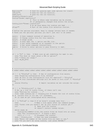 Advanced Bash-Scripting Guide
Woptions=""         # Used for passing wget some options for itself.
inFile=""           # Used for the run function.
newFile=""          # Used for the run function.
savePath="$home/w-save"
Config="$home/.wgetter2rc"
                    # This is where some variables can be stored,
                    #+ if permanently changed from within the script.
Cookie_List="$home/.cookielist"
                    # So we know where the cookies are kept . . .
cFlag=""            # Part of the cookie file selection routine.

# Define the options available. Easy to change letters here if needed.
# These are the optional options; you don't just wait to be asked.

save=s   # Save command instead of executing it.
cook=c   # Change cookie file for this session.
help=h   # Usage guide.
list=l   # Pass wget the -i option and URL list.
runn=r   # Run saved commands as an argument to the option.
inpu=i   # Run saved commands interactively.
wopt=w   # Allow to enter options to pass directly to wget.
# --------------------------------------------------------------------


if [ -z   "$1" ]; then   # Make sure we get something for wget to eat.
   echo   "You must at least enter a URL or option!"
   echo   "-$help for usage."
   exit   $E_NO_OPTS
fi



# +++++++++++++++++++++++++++++++++++++++++++++++++++++++++++++++++++++++
# added added added added added added added added added added added added

if [ ! -e "$Config" ]; then   # See if configuration file exists.
   echo "Creating configuration file, $Config"
   echo "# This is the configuration file for wgetter2" > "$Config"
   echo "# Your customised settings will be saved in this file" >> "$Config"
else
   source $Config             # Import variables we set outside the script.
fi

if [ ! -e "$Cookie_List" ]; then
   # Set up a list of cookie files, if there isn't one.
   echo "Hunting for cookies . . ."
   find -name cookies.txt >> $Cookie_List # Create the list of cookie files.
fi # Isolate this in its own 'if' statement,
   #+ in case we got interrupted while searching.

if [ -z "$cFlag" ]; then # If we haven't already done this . . .
   echo                   # Make a nice space after the command prompt.
   echo "Looks like you haven't set up your source of cookies yet."
   n=0                    # Make sure the counter
                          #+ doesn't contain random values.
   while read; do
       Cookies[$n]=$REPLY # Put the cookie files we found into an array.
       echo "$n) ${Cookies[$n]}" # Create a menu.
       n=$(( n + 1 ))     # Increment the counter.
   done < $Cookie_List    # Feed the read statement.
   echo "Enter the number of the cookie file you want to use."
   echo "If you won't be using cookies, just press RETURN."


Appendix A. Contributed Scripts                                                645
 