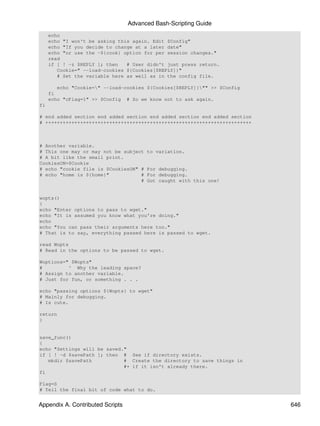 Advanced Bash-Scripting Guide
     echo
     echo "I won't be asking this again. Edit $Config"
     echo "If you decide to change at a later date"
     echo "or use the -${cook} option for per session changes."
     read
     if [ ! -z $REPLY ]; then   # User didn't just press return.
        Cookie=" --load-cookies ${Cookies[$REPLY]}"
        # Set the variable here as well as in the config file.

        echo "Cookie=" --load-cookies ${Cookies[$REPLY]}"" >> $Config
     fi
     echo "cFlag=1" >> $Config # So we know not to ask again.
fi

# end added section end added section end added section end added section
# +++++++++++++++++++++++++++++++++++++++++++++++++++++++++++++++++++++++



# Another variable.
# This one may or may not be subject    to variation.
# A bit like the small print.
CookiesON=$Cookie
# echo "cookie file is $CookiesON" #    For debugging.
# echo "home is ${home}"           #    For debugging.
                                   #    Got caught with this one!


wopts()
{
echo "Enter options to pass to wget."
echo "It is assumed you know what you're doing."
echo
echo "You can pass their arguments here too."
# That is to say, everything passed here is passed to wget.

read Wopts
# Read in the options to be passed to wget.

Woptions=" $Wopts"
#         ^ Why the leading space?
# Assign to another variable.
# Just for fun, or something . . .

echo "passing options ${Wopts} to wget"
# Mainly for debugging.
# Is cute.

return
}


save_func()
{
echo "Settings will be saved."
if [ ! -d $savePath ]; then # See if directory exists.
   mkdir $savePath           # Create the directory to save things in
                             #+ if it isn't already there.
fi

Flag=S
# Tell the final bit of code what to do.


Appendix A. Contributed Scripts                                             646
 