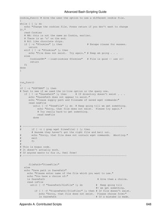 Advanced Bash-Scripting Guide
cookie_func() # Give the user the option to use a different cookie file.
{
while [ 1 ]; do
   echo "Change the cookies file. Press return if you don't want to change
it."
   read Cookies
   # NB: this is not the same as Cookie, earlier.
   # There is an 's' on the end.
   # Bit like chocolate chips.
   if [ -z "$Cookies" ]; then                 # Escape clause for wusses.
      return
   elif [ ! -e "$Cookies" ]; then
      echo "File does not exist. Try again." # Keep em going . . .
   else
        CookiesON=" --load-cookies $Cookies"  # File is good -- use it!
        return
   fi
done
}



run_func()
{
if [ -z "$OPTARG" ]; then
# Test to see if we used the in-line option or the query one.
   if [ ! -d "$savePath" ]; then      # If directory doesn't exist . . .
      echo "$savePath does not appear to exist."
      echo "Please supply path and filename of saved wget commands:"
      read newFile
         until [ -f "$newFile" ]; do # Keep going till we get something.
            echo "Sorry, that file does not exist. Please try again."
            # Try really hard to get something.
            read newFile
         done


# -----------------------------------------------------------------------
#       if [ -z ( grep wget ${newfile} ) ]; then
        # Assume they haven't got the right file and bail out.
#       echo "Sorry, that file does not contain wget commands. Aborting."
#       exit
#       fi
#
# This is bogus code.
# It doesn't actually work.
# If anyone wants to fix it, feel free!
# -----------------------------------------------------------------------


      filePath="${newFile}"
   else
   echo "Save path is $savePath"
     echo "Please enter name of the file which you want to use."
     echo "You have a choice of:"
     ls $savePath                                     # Give them a choice.
     read inFile
        until [ -f "$savePath/$inFile" ]; do         # Keep going till
                                                     #+ we get something.
           if [ ! -f "${savePath}/${inFile}" ]; then # If file doesn't exist.
              echo "Sorry, that file does not exist. Please choose from:"
              ls $savePath                           # If a mistake is made.


Appendix A. Contributed Scripts                                                 648
 