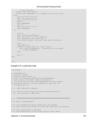 Advanced Bash-Scripting Guide
              # Tell the user.
        Saver=" with save option"
        # Stick this somewhere, so it appears in the loop if set.
     else
          echo "*****************"
          echo "*****Getting*****"
          echo "*****************"
          echo ""
          echo "$WGETTER"
          echo ""
          echo "*****************"
          eval "$WGETTER"
     fi

         echo ""
         echo "Starting over$Saver."
         echo "If you want to stop, press q."
         echo "Otherwise, enter some URL's:"
         # Let them go again. Tell about save option being set.

         read
         case $REPLY in
         # Need to change this to a 'trap' clause.
            q|Q ) exit $E_USER_EXIT;; # Exercise for the reader?
              * ) URLS=" $REPLY";;
         esac

         echo ""
done


exit 0


Example A-31. A podcasting script

#!/bin/bash

#    bashpodder.sh:
#    By Linc 10/1/2004
#    Find the latest script at
#+   http://linc.homeunix.org:8080/scripts/bashpodder
#    Last revision 12/14/2004 - Many Contributors!
#    If you use this and have made improvements or have comments
#+   drop me an email at linc dot fessenden at gmail dot com
#    I'd appreciate it!

# ==>    ABS Guide extra comments.

# ==> Author of this script has kindly granted permission
# ==>+ for inclusion in ABS Guide.


# ==> ################################################################
#
# ==> What is "podcasting"?

# ==> It's broadcasting "radio shows" over the Internet.
# ==> These shows can be played on iPods and other music file players.

# ==> This script makes it possible.
# ==> See documentation at the script author's site, above.


Appendix A. Contributed Scripts                                          651
 
