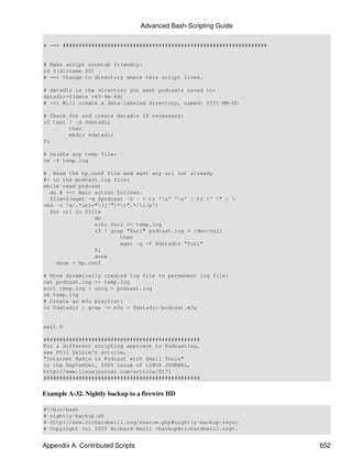 Advanced Bash-Scripting Guide

# ==> ################################################################


# Make script crontab friendly:
cd $(dirname $0)
# ==> Change to directory where this script lives.

# datadir is the directory you want podcasts saved to:
datadir=$(date +%Y-%m-%d)
# ==> Will create a date-labeled directory, named: YYYY-MM-DD

# Check for and create datadir if necessary:
if test ! -d $datadir
        then
        mkdir $datadir
fi

# Delete any temp file:
rm -f temp.log

# Read the bp.conf file and wget any url not already
#+ in the podcast.log file:
while read podcast
  do # ==> Main action follows.
  file=$(wget -q $podcast -O - | tr 'r' 'n' | tr ' " | 
sed -n 's/.*url="([^"]*)".*/1/p')
  for url in $file
                do
                echo $url >> temp.log
                if ! grep "$url" podcast.log > /dev/null
                        then
                        wget -q -P $datadir "$url"
                fi
                done
    done < bp.conf

# Move dynamically created log file to permanent log file:
cat podcast.log >> temp.log
sort temp.log | uniq > podcast.log
rm temp.log
# Create an m3u playlist:
ls $datadir | grep -v m3u > $datadir/podcast.m3u


exit 0

#################################################
For a different scripting approach to Podcasting,
see Phil Salkie's article,
"Internet Radio to Podcast with Shell Tools"
in the September, 2005 issue of LINUX JOURNAL,
http://www.linuxjournal.com/article/8171
#################################################


Example A-32. Nightly backup to a firewire HD

#!/bin/bash
# nightly-backup.sh
# http://www.richardneill.org/source.php#nightly-backup-rsync
# Copyright (c) 2005 Richard Neill <backup@richardneill.org>.


Appendix A. Contributed Scripts                                          652
 