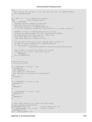Advanced Bash-Scripting Guide
then
   echo 'One of the variables is not set! Edit the file: $0. BACKUP FAILED.'
   exit $E_VARS_NOT_SET
fi

if [ "$#" != 0 ] # If command-line param(s) . . .
then              # Here document(ation).
  cat <<-ENDOFTEXT
    Automatic Nightly backup run from cron.
    Read the source for more details: $0
    The backup directory is $BACKUP_DEST_DIR .
    It will be created if necessary; initialisation is no longer required.

     WARNING: Contents of $BACKUP_DEST_DIR are rotated.
     Directories named 'backup.$i' will eventually be DELETED.
     We keep backups from every day for 7 days (1-8),
     then every week for 4 weeks (9-12),
     then every month for 3 months (13-15).

     You may wish to add this to your crontab using 'crontab -e'
     # Back up files: $SOURCE_DIR to $BACKUP_DEST_DIR
     #+ every night at 3:15 am
          15 03 * * * /home/$LOCAL_USER/bin/nightly-backup_firewire-hdd.sh

      Don't forget to verify the backups are working,
      especially if you don't read cron's mail!"
          ENDOFTEXT
     exit $E_COMMANDLINE
fi


# Parse the options.
# ==================

if [ "$DRY_RUN" == "true" ]; then
   DRY_RUN="-n"
   echo "WARNING:"
   echo "THIS IS A 'DRY RUN'!"
   echo "No data will actually be transferred!"
else
   DRY_RUN=""
fi

if [ "$VERBOSE" == "true" ]; then
   VERBOSE="-v"
else
   VERBOSE=""
fi

if [ "$COMPRESS" == "true" ]; then
   COMPRESS="-z"
else
   COMPRESS=""
fi


# Every week (actually of 8 days) and every month,
#+ extra backups are preserved.
DAY_OF_MONTH=`date +%d`           # Day of month (01..31).
if [ $DAY_OF_MONTH = 01 ]; then   # First of month.
  MONTHSTART=true
elif [ $DAY_OF_MONTH = 08 


Appendix A. Contributed Scripts                                                654
 