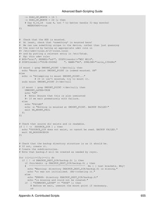 Advanced Bash-Scripting Guide
      -o $DAY_OF_MONTH = 16 
      -o $DAY_OF_MONTH = 24 ]; then
      # Day 8,16,24 (use 8, not 7 to better handle 31-day months)
        WEEKSTART=true
fi



# Check that the HDD is mounted.
# At least, check that *something* is mounted here!
# We can use something unique to the device, rather than just guessing
#+ the scsi-id by having an appropriate udev rule in
#+ /etc/udev/rules.d/10-rules.local
#+ and by putting a relevant entry in /etc/fstab.
# Eg: this udev rule:
# BUS="scsi", KERNEL="sd*", SYSFS{vendor}="WDC WD16",
# SYSFS{model}="00JB-00GVA0     ", NAME="%k", SYMLINK="lacie_1394d%n"

if mount | grep $MOUNT_POINT >/dev/null; then
  echo "Mount point $MOUNT_POINT is indeed mounted. OK"
else
  echo -n "Attempting to mount $MOUNT_POINT..."
           # If it isn't mounted, try to mount it.
  sudo mount $MOUNT_POINT 2>/dev/null

    if mount | grep $MOUNT_POINT >/dev/null; then
      UNMOUNT_LATER=TRUE
      echo "OK"
      # Note: Ensure that this is also unmounted
      #+ if we exit prematurely with failure.
    else
      echo "FAILED"
      echo -e "Nothing is mounted at $MOUNT_POINT. BACKUP FAILED!"
      exit $E_MOUNT_FAIL
    fi
fi


# Check that source dir exists and is readable.
if [ ! -r $SOURCE_DIR ] ; then
   echo "$SOURCE_DIR does not exist, or cannot be read. BACKUP FAILED."
   exit $E_NOSOURCEDIR
fi


#   Check that the backup directory structure is as it should be.
#   If not, create it.
#   Create the subdirectories.
#   Note that backup.0 will be created as needed by rsync.

for ((i=1;i<=15;i++)); do
  if [ ! -d $BACKUP_DEST_DIR/backup.$i ]; then
    if /bin/mkdir -p $BACKUP_DEST_DIR/backup.$i ; then
    # ^^^^^^^^^^^^^^^^^^^^^^^^^^^^^^^^^^^^^^^^ No [ ] test brackets. Why?
      echo "Warning: directory $BACKUP_DEST_DIR/backup.$i is missing,"
      echo "or was not initialised. (Re-)creating it."
    else
      echo "ERROR: directory $BACKUP_DEST_DIR/backup.$i"
      echo "is missing and could not be created."
    if [ "$UNMOUNT_LATER" == "TRUE" ]; then
        # Before we exit, unmount the mount point if necessary.
        cd


Appendix A. Contributed Scripts                                             655
 