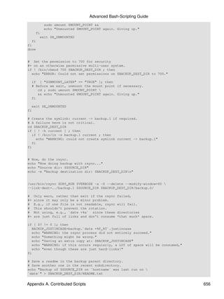 Advanced Bash-Scripting Guide
          sudo umount $MOUNT_POINT &&
          echo "Unmounted $MOUNT_POINT again. Giving up."
     fi
       exit $E_UNMOUNTED
  fi
fi
done


# Set the permission to 700 for security
#+ on an otherwise permissive multi-user system.
if ! /bin/chmod 700 $BACKUP_DEST_DIR ; then
  echo "ERROR: Could not set permissions on $BACKUP_DEST_DIR to 700."

  if [ "$UNMOUNT_LATER" == "TRUE" ]; then
  # Before we exit, unmount the mount point if necessary.
     cd ; sudo umount $MOUNT_POINT 
     && echo "Unmounted $MOUNT_POINT again. Giving up."
  fi

  exit $E_UNMOUNTED
fi

# Create the symlink: current -> backup.1 if required.
# A failure here is not critical.
cd $BACKUP_DEST_DIR
if [ ! -h current ] ; then
   if ! /bin/ln -s backup.1 current ; then
     echo "WARNING: could not create symlink current -> backup.1"
   fi
fi


# Now, do the rsync.
echo "Now doing backup with rsync..."
echo "Source dir: $SOURCE_DIR"
echo -e "Backup destination dir: $BACKUP_DEST_DIRn"


/usr/bin/rsync $DRY_RUN $VERBOSE -a -S --delete --modify-window=60 
--link-dest=../backup.1 $SOURCE_DIR $BACKUP_DEST_DIR/backup.0/

#    Only warn, rather than exit if the rsync   failed,
#+   since it may only be a minor problem.
#    E.g., if one file is not readable, rsync   will fail.
#    This shouldn't prevent the rotation.
#    Not using, e.g., `date +%a` since these    directories
#+   are just full of links and don't consume   *that much* space.

if [ $? != 0 ]; then
   BACKUP_JUSTINCASE=backup.`date +%F_%T`.justincase
   echo "WARNING: the rsync process did not entirely succeed."
   echo "Something might be wrong."
   echo "Saving an extra copy at: $BACKUP_JUSTINCASE"
   echo "WARNING: if this occurs regularly, a LOT of space will be consumed,"
   echo "even though these are just hard-links!"
fi

# Save a readme in the backup parent directory.
# Save another one in the recent subdirectory.
echo "Backup of $SOURCE_DIR on `hostname` was last run on 
`date`" > $BACKUP_DEST_DIR/README.txt


Appendix A. Contributed Scripts                                                 656
 