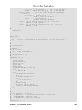 Advanced Bash-Scripting Guide
                     non-root:      "[e[01;34m]" (sets colour to blue).
                     root:          "[e[01;31m]" (sets colour to red).
             CDL_PROMPT_POST        - Set to the string to suffix the prompt.
                 Default is:
                     non-root:      "[e[00m]$"
                                     (resets colour and displays $).
                     root:          "[e[00m]#"
                                     (resets colour and displays #).
             CDPath - Set the     default path for the -f & -u options.
                      Default     is home directory
             CDFile - Set the     default filename for the -f & -u options.
                      Default     is cdfile

"
    cd_version

}

cd_version ()
{
 printf "Version: ${VERSION_MAJOR}.${VERSION_MINOR} Date: ${VERSION_DATE}n"
}

#
# Truncate right.
#
# params:
#   p1 - string
#   p2 - length to truncate to
#
# returns string in tcd
#
cd_right_trunc ()
{
    local tlen=${2}
    local plen=${#1}
    local str="${1}"
    local diff
    local filler="<--"
    if ${TEST} ${plen} -le ${tlen}
    then
        tcd="${str}"
    else
        let diff=${plen}-${tlen}
        elen=3
        if ${TEST} ${diff} -le 2
        then
            let elen=${diff}
        fi
        tlen=-${tlen}
        let tlen=${tlen}+${elen}
        tcd=${filler:0:elen}${str:tlen}
    fi
}

#
# Three versions of do history:
#    cd_dohistory - packs history and specials side by side
#    cd_dohistoryH - Shows only hstory
#    cd_dohistoryS - Shows only specials
#
cd_dohistory ()


Appendix A. Contributed Scripts                                                   661
 
