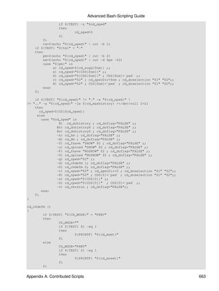 Advanced Bash-Scripting Guide
                 if ${TEST} -z "$cd_npwd"
                 then
                         cd_npwd=0
                 fi
        fi
        tm=$(echo "${cd_npwd}" | cut -b 1)
    if ${TEST} "${tm}" = "-"
    then
        pm=$(echo "${cd_npwd}" | cut -b 2)
        nm=$(echo "${cd_npwd}" | cut -d $pm -f2)
        case "${pm}" in
             a) cd_npwd=${cd_sugg[$nm]} ;;
             s) cd_npwd="${CDS[$nm]}" ;;
             S) cd_npwd="${CDS[$nm]}" ; CDS[$nm]=`pwd` ;;
             r) cd_npwd="$2" ; cd_specDir=$nm ; cd_doselection "$1" "$2";;
             R) cd_npwd="$2" ; CDS[$nm]=`pwd` ; cd_doselection "$1" "$2";;
        esac
    fi

    if ${TEST} "${cd_npwd}" != "." -a "${cd_npwd}" 
!= ".." -a "${cd_npwd}" -le ${cd_maxhistory} >>/dev/null 2>&1
    then
       cd_npwd=${CD[$cd_npwd]}
     else
        case "$cd_npwd" in
                 @) cd_dohistory ; cd_doflag="FALSE" ;;
                @h) cd_dohistoryH ; cd_doflag="FALSE" ;;
                @s) cd_dohistoryS ; cd_doflag="FALSE" ;;
                -h) cd_hm ; cd_doflag="FALSE" ;;
                -H) cd_Hm ; cd_doflag="FALSE" ;;
                -f) cd_fsave "SHOW" $2 ; cd_doflag="FALSE" ;;
                -u) cd_upload "SHOW" $2 ; cd_doflag="FALSE" ;;
                -F) cd_fsave "NOSHOW" $2 ; cd_doflag="FALSE" ;;
                -U) cd_upload "NOSHOW" $2 ; cd_doflag="FALSE" ;;
                -g) cd_npwd="$2" ;;
                -d) cd_chdefm 1; cd_doflag="FALSE" ;;
                -D) cd_chdefm 0; cd_doflag="FALSE" ;;
                -r) cd_npwd="$2" ; cd_specDir=0 ; cd_doselection "$1" "$2";;
                -R) cd_npwd="$2" ; CDS[0]=`pwd` ; cd_doselection "$1" "$2";;
                -s) cd_npwd="${CDS[0]}" ;;
                -S) cd_npwd="${CDS[0]}" ; CDS[0]=`pwd` ;;
                -v) cd_version ; cd_doflag="FALSE";;
        esac
    fi
}

cd_chdefm ()
{
        if ${TEST} "${CD_MODE}" =    "PREV"
        then
                CD_MODE=""
                if ${TEST} $1 -eq    1
                then
                        ${PRINTF}    "${cd_mset}"
                fi
        else
                CD_MODE="PREV"
                if ${TEST} $1 -eq    1
                then
                        ${PRINTF}    "${cd_mnset}"
                fi
        fi


Appendix A. Contributed Scripts                                                663
 