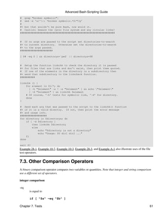 Advanced Bash-Scripting Guide
# grep "broken symbolic"|
# sed -e 's/^|: *broken symbolic.*$/"/g'
#
#+ but that wouldn't be pure Bash, now would it.
# Caution: beware the /proc file system and any circular links!
################################################################


# If no args are passed to the script set directories-to-search
#+ to current directory. Otherwise set the directories-to-search
#+ to the args passed.
######################

[ $# -eq 0 ] && directorys=`pwd` || directorys=$@


# Setup the    function linkchk to check the directory it is passed
#+ for files   that are links and don't exist, then print them quoted.
# If one of    the elements in the directory is a subdirectory then
#+ send that   subdirectory to the linkcheck function.
##########

linkchk () {
    for element in $1/*; do
      [ -h "$element" -a ! -e "$element" ] && echo "$element"
      [ -d "$element" ] && linkchk $element
    # Of course, '-h' tests for symbolic link, '-d' for directory.
    done
}

# Send each arg that was passed to the script to the linkchk() function
#+ if it is a valid directoy. If not, then print the error message
#+ and usage info.
##################
for directory in $directorys; do
    if [ -d $directory ]
        then linkchk $directory
        else
            echo "$directory is not a directory"
            echo "Usage: $0 dir1 dir2 ..."
    fi
done

exit $?
Example 28-1, Example 10-7, Example 10-3, Example 28-3, and Example A-1 also illustrate uses of the file
test operators.


7.3. Other Comparison Operators
A binary comparison operator compares two variables or quantities. Note that integer and string comparison
use a different set of operators.

integer comparison

-eq
       is equal to

       if [ "$a" -eq "$b" ]

Chapter 7. Tests                                                                                        61
 