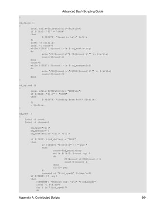 Advanced Bash-Scripting Guide
}

cd_fsave ()
{
        local sfile=${CDPath}${2:-"$CDFile"}
        if ${TEST} "$1" = "SHOW"
        then
                ${PRINTF} "Saved to %sn" $sfile
        fi
        ${RM} -f ${sfile}
        local -i count=0
        while ${TEST} ${count} -le ${cd_maxhistory}
        do
                echo "CD[$count]="${CD[$count]}"" >> ${sfile}
                count=${count}+1
        done
        count=0
        while ${TEST} ${count} -le ${cd_maxspecial}
        do
                echo "CDS[$count]="${CDS[$count]}"" >> ${sfile}
                count=${count}+1
        done
}

cd_upload ()
{
        local sfile=${CDPath}${2:-"$CDFile"}
        if ${TEST} "${1}" = "SHOW"
        then
                ${PRINTF} "Loading from %sn" ${sfile}
        fi
        . ${sfile}
}

cd_new ()
{
    local -i count
    local -i choose=0

        cd_npwd="${1}"
        cd_specDir=-1
        cd_doselection "${1}" "${2}"

        if ${TEST} ${cd_doflag} = "TRUE"
        then
                if ${TEST} "${CD[0]}" != "`pwd`"
                then
                        count=$cd_maxhistory
                        while ${TEST} $count -gt 0
                        do
                                CD[$count]=${CD[$count-1]}
                                count=${count}-1
                        done
                        CD[0]=`pwd`
                fi
                command cd "${cd_npwd}" 2>/dev/null
        if ${TEST} $? -eq 1
        then
            ${PRINTF} "Unknown dir: %sn" "${cd_npwd}"
            local -i ftflag=0
            for i in "${cd_npwd}"*
            do


Appendix A. Contributed Scripts                                     664
 