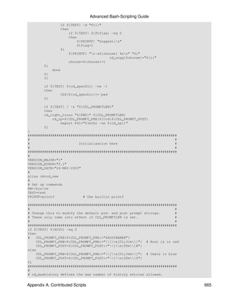 Advanced Bash-Scripting Guide
                 if ${TEST} -d "${i}"
                 then
                     if ${TEST} ${ftflag} -eq 0
                     then
                         ${PRINTF} "Suggest:n"
                         ftflag=1
                 fi
                     ${PRINTF} "t-a${choose} %sn" "$i"
                                         cd_sugg[$choose]="${i}"
                     choose=${choose}+1
        fi
             done
        fi
        fi

        if ${TEST} ${cd_specDir} -ne -1
        then
                CDS[${cd_specDir}]=`pwd`
        fi

        if ${TEST} ! -z "${CDL_PROMPTLEN}"
        then
        cd_right_trunc "${PWD}" ${CDL_PROMPTLEN}
            cd_rp=${CDL_PROMPT_PRE}${tcd}${CDL_PROMPT_POST}
                export PS1="$(echo -ne ${cd_rp})"
        fi
}
#########################################################################
#                                                                       #
#                        Initialisation here                            #
#                                                                       #
#########################################################################
#
VERSION_MAJOR="1"
VERSION_MINOR="2.1"
VERSION_DATE="24-MAY-2003"
#
alias cd=cd_new
#
# Set up commands
RM=/bin/rm
TEST=test
PRINTF=printf              # Use builtin printf

#########################################################################
#                                                                       #
# Change this to modify the default pre- and post prompt strings.       #
# These only come into effect if CDL_PROMPTLEN is set.                  #
#                                                                       #
#########################################################################
if ${TEST} ${EUID} -eq 0
then
#   CDL_PROMPT_PRE=${CDL_PROMPT_PRE:="$HOSTNAME@"}
    CDL_PROMPT_PRE=${CDL_PROMPT_PRE:="[e[01;31m]"} # Root is in red
    CDL_PROMPT_POST=${CDL_PROMPT_POST:="[e[00m]#"}
else
    CDL_PROMPT_PRE=${CDL_PROMPT_PRE:="[e[01;34m]"} # Users in blue
    CDL_PROMPT_POST=${CDL_PROMPT_POST:="[e[00m]$"}
fi
#########################################################################
#
# cd_maxhistory defines the max number of history entries allowed.


Appendix A. Contributed Scripts                                             665
 