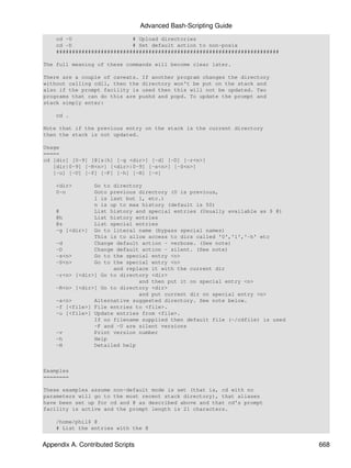 Advanced Bash-Scripting Guide
    cd -U                   # Upload directories
    cd -D                   # Set default action to non-posix
    ######################################################################

The full meaning of these commands will become clear later.

There are a couple of caveats. If another program changes the directory
without calling cdll, then the directory won't be put on the stack and
also if the prompt facility is used then this will not be updated. Two
programs that can do this are pushd and popd. To update the prompt and
stack simply enter:

    cd .

Note that if the previous entry on the stack is the current directory
then the stack is not updated.

Usage
=====
cd [dir] [0-9] [@[s|h] [-g <dir>] [-d] [-D] [-r<n>]
   [dir|0-9] [-R<n>] [<dir>|0-9] [-s<n>] [-S<n>]
   [-u] [-U] [-f] [-F] [-h] [-H] [-v]

    <dir>       Go to directory
    0-n         Goto previous directory (0 is previous,
                1 is last but 1, etc.)
                n is up to max history (default is 50)
    @           List history and special entries (Usually available as $ @)
    @h          List history entries
    @s          List special entries
    -g [<dir>] Go to literal name (bypass special names)
                This is to allow access to dirs called '0','1','-h' etc
    -d          Change default action - verbose. (See note)
    -D          Change default action - silent. (See note)
    -s<n>       Go to the special entry <n>
    -S<n>       Go to the special entry <n>
                      and replace it with the current dir
    -r<n> [<dir>] Go to directory <dir>
                              and then put it on special entry <n>
    -R<n> [<dir>] Go to directory <dir>
                              and put current dir on special entry <n>
    -a<n>       Alternative suggested directory. See note below.
    -f [<file>] File entries to <file>.
    -u [<file>] Update entries from <file>.
                If no filename supplied then default file (~/cdfile) is used
                -F and -U are silent versions
    -v          Print version number
    -h          Help
    -H          Detailed help



Examples
========

These examples assume non-default mode is set (that is, cd with no
parameters will go to the most recent stack directory), that aliases
have been set up for cd and @ as described above and that cd's prompt
facility is active and the prompt length is 21 characters.

    /home/phil$ @
    # List the entries with the @


Appendix A. Contributed Scripts                                                668
 