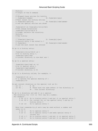 Advanced Bash-Scripting Guide
    History:
    # Output of the @ command
    .....
    # Skipped these entries for brevity
    1 /home/phil/ummdev               S1 /home/phil/perl
    # Most recent two history entries
    0 /home/phil/perl/eg              S0 /home/phil/umm/ummdev
    # and two special entries are shown

    /home/phil$ cd /home/phil/utils/Cdll
    # Now change directories
    /home/phil/utils/Cdll$ @
    # Prompt reflects the directory.
    History:
    # New history
    .....
    1 /home/phil/perl/eg              S1 /home/phil/perl
    # History entry 0 has moved to 1
    0 /home/phil                      S0 /home/phil/umm/ummdev
    # and the most recent has entered

To go to a history entry:

    /home/phil/utils/Cdll$ cd 1
    # Go to history entry 1.
    /home/phil/perl/eg$
    # Current directory is now what was 1

To go to a special entry:

    /home/phil/perl/eg$ cd -s1
    # Go to special entry 1
    /home/phil/umm/ummdev$
    # Current directory is S1

To go to a directory called, for example, 1:

    /home/phil$ cd -g 1
    # -g ignores the special meaning of 1
    /home/phil/1$

To put current directory on the special list as S1:
    cd -r1 .        # OR
    cd -R1 .        # These have the same effect if the directory is
                    #+ . (the current directory)

To go to a directory and add it as a special
  The directory for -r<n> or -R<n> may be a number.
  For example:
        $ cd -r3 4 Go to history entry 4 and put it on special entry 3
        $ cd -R3 4 Put current dir on the special entry 3 and go to
                    history entry 4
        $ cd -s3    Go to special entry 3

    Note that commands R,r,S and s may be    used without a number and
    refer to 0:
        $ cd -s     Go to special entry 0
        $ cd -S     Go to special entry 0    and make special entry 0
                    current dir
        $ cd -r 1   Go to history entry 1    and put it on special entry 0
        $ cd -r     Go to history entry 0    and put it on special entry 0



Appendix A. Contributed Scripts                                              669
 