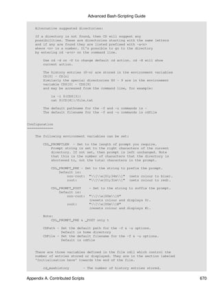 Advanced Bash-Scripting Guide

    Alternative suggested directories:

    If a directory   is not found, then CD will suggest any
    possibilities.   These are directories starting with the same letters
    and if any are   found they are listed prefixed with -a<n>
    where <n> is a   number. It's possible to go to the directory
    by entering cd   -a<n> on the command line.

        Use cd -d or -D to change default cd action. cd -H will show
        current action.

        The history entries (0-n) are stored in the environment variables
        CD[0] - CD[n]
        Similarly the special directories S0 - 9 are in the environment
        variable CDS[0] - CDS[9]
        and may be accessed from the command line, for example:

             ls -l ${CDS[3]}
             cat ${CD[8]}/file.txt

        The default pathname for the -f and -u commands is ~
        The default filename for the -f and -u commands is cdfile


Configuration
=============

    The following environment variables can be set:

        CDL_PROMPTLEN - Set to the length of prompt you require.
            Prompt string is set to the right characters of the current
            directory. If not set, then prompt is left unchanged. Note
            that this is the number of characters that the directory is
            shortened to, not the total characters in the prompt.

             CDL_PROMPT_PRE - Set to the string to prefix the prompt.
                 Default is:
                     non-root: "[e[01;34m]" (sets colour to blue).
                     root:      "[e[01;31m]" (sets colour to red).

             CDL_PROMPT_POST      - Set to the string to suffix the prompt.
                 Default is:
                     non-root:    "[e[00m]$"
                                  (resets colour and displays $).
                     root:        "[e[00m]#"
                                  (resets colour and displays #).

        Note:
            CDL_PROMPT_PRE & _POST only t

        CDPath - Set the   default path for the -f & -u options.
                 Default   is home directory
        CDFile - Set the   default filename for the -f & -u options.
                 Default   is cdfile


    There are three variables defined in the file cdll which control the
    number of entries stored or displayed. They are in the section labeled
    'Initialisation here' towards the end of the file.

        cd_maxhistory         - The number of history entries stored.


Appendix A. Contributed Scripts                                               670
 