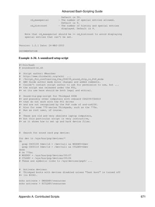Advanced Bash-Scripting Guide
                                Default is   50.
          cd_maxspecial       - The number   of special entries allowed.
                                Default is   9.
          cd_histcount        - The number   of history and special entries
                                displayed.   Default is 9.

     Note that cd_maxspecial should be >= cd_histcount to avoid displaying
     special entries that can't be set.


Version: 1.2.1 Date: 24-MAY-2003

DOCUMENTATION


Example A-34. A soundcard setup script

#!/bin/bash
# soundcard-on.sh

#    Script author: Mkarcher
#    http://www.thinkwiki.org/wiki ...
#    /Script_for_configuring_the_CS4239_sound_chip_in_PnP_mode
#    ABS Guide author made minor changes and added comments.
#    Couldn't contact script author to ask for permission to use, but ...
#+   the script was released under the FDL,
#+   so its use here should be both legal and ethical.

#    Sound-via-pnp-script for Thinkpad 600E
#+   and possibly other computers with onboard CS4239/CS4610
#+   that do not work with the PCI driver
#+   and are not recognized by the PnP code of snd-cs4236.
#    Also for some 770-series Thinkpads, such as the 770x.
#    Run as root user, of course.
#
#    These are old and very obsolete laptop computers,
#+   but this particular script is very instructive,
#+   as it shows how to set up and hack device files.



#    Search for sound card pnp device:

for dev in /sys/bus/pnp/devices/*
do
   grep CSC0100 $dev/id > /dev/null && WSSDEV=$dev
   grep CSC0110 $dev/id > /dev/null && CTLDEV=$dev
done
# On 770x:
# WSSDEV = /sys/bus/pnp/devices/00:07
# CTLDEV = /sys/bus/pnp/devices/00:06
# These are symbolic links to /sys/devices/pnp0/ ...


# Activate devices:
# Thinkpad boots with devices disabled unless "fast boot" is turned off
#+ (in BIOS).

echo activate > $WSSDEV/resources
echo activate > $CTLDEV/resources




Appendix A. Contributed Scripts                                               671
 