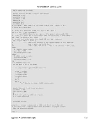 Advanced Bash-Scripting Guide
# Parse resource settings.

{ read # Discard "state = active" (see below).
  read bla port1
  read bla port2
  read bla port3
  read bla irq
  read bla dma1
  read bla dma2
 # The "bla's" are labels in the first field: "io," "state," etc.
 # These are discarded.

 # Hack: with PnPBIOS: ports are: port1: WSS, port2:
 #+ OPL, port3: sb (unneeded)
 #        with ACPI-PnP:ports are: port1: OPL, port2: sb, port3: WSS
 # (ACPI bios seems to be wrong here, the PnP-card-code in snd-cs4236.c
 #+ uses the PnPBIOS port order)
 # Detect port order using the fixed OPL port as reference.
   if [ ${port2%%-*} = 0x388 ]
 #             ^^^^ Strip out everything following hyphen in port address.
 #                   So, if port1 is 0x530-0x537
 #+                  we're left with 0x530 -- the start address of the port.
 then
    # PnPBIOS: usual order
    port=${port1%%-*}
    oplport=${port2%%-*}
 else
    # ACPI: mixed-up order
    port=${port3%%-*}
    oplport=${port1%%-*}
 fi
 } < $WSSDEV/resources
# To see what's going on here:
# ---------------------------
#    cat /sys/devices/pnp0/00:07/resources
#
#    state = active
#    io 0x530-0x537
#    io 0x388-0x38b
#    io 0x220-0x233
#    irq 5
#    dma 1
#    dma 0
#    ^^^   "bla" labels in first field (discarded).


{ read # Discard first line, as above.
  read bla port1
  cport=${port1%%-*}
  #            ^^^^
  # Just want _start_ address of port.
} < $CTLDEV/resources


# Load the module:

modprobe --ignore-install snd-cs4236 port=$port cport=$cport
fm_port=$oplport irq=$irq dma1=$dma1 dma2=$dma2 isapnp=0 index=0
# See the modprobe manpage.

exit $?



Appendix A. Contributed Scripts                                                672
 