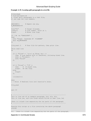 Advanced Bash-Scripting Guide

Example A-35. Locating split paragraphs in a text file

#!/bin/bash
# find-splitpara.sh
# Finds split paragraphs in a text file,
#+ and tags the line numbers.


ARGCOUNT=1         # Expect one arg.
E_WRONGARGS=65

file="$1"          # Target filename.
lineno=1           # Line number. Start at 1.
Flag=0             # Blank line flag.

if [ $# -ne "$ARGCOUNT" ]
then
   echo "Usage: `basename $0` FILENAME"
   exit $E_WRONGARGS
fi

file_read ()       # Scan file for pattern, then print line.
{
while read line
do

  if [[ "$line" =~ ^[a-z] && $Flag -eq 1 ]]
     then # Line begins with lc character, following blank line.
     echo -n "$lineno::   "
     echo "$line"
  fi


  if [[ "$line" =~ "^$" ]]
     then     # If blank line,
     Flag=1   #+ set flag.
  else
     Flag=0
  fi

  ((lineno++))

done
} < $file    # Redirect file into function's stdin.

file_read


exit $?


# ----------------------------------------------------------------
This is line one of an example paragraph, bla, bla, bla.
This is line two, and line three should follow on next line, but

there is a blank line separating the two parts of the paragraph.
# ----------------------------------------------------------------

Running this script on a file containing the above paragraph
yields:

4::    there is a blank line separating the two parts of the paragraph.

Appendix A. Contributed Scripts                                           673
 