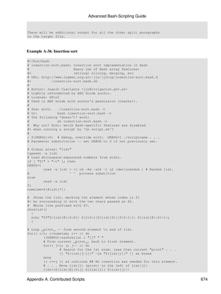 Advanced Bash-Scripting Guide


There will be additional output for all the other split paragraphs
in the target file.



Example A-36. Insertion sort

#!/bin/bash
# insertion-sort.bash: Insertion sort implementation in Bash
#                      Heavy use of Bash array features:
#+                     (string) slicing, merging, etc
# URL: http://www.lugmen.org.ar/~jjo/jjotip/insertion-sort.bash.d
#+          /insertion-sort.bash.sh
#
# Author: JuanJo Ciarlante <jjo@irrigacion.gov.ar>
# Lightly reformatted by ABS Guide author.
# License: GPLv2
# Used in ABS Guide with author's permission (thanks!).
#
# Test with:   ./insertion-sort.bash -t
# Or:          bash insertion-sort.bash -t
# The following *doesn't* work:
#              sh insertion-sort.bash -t
# Why not? Hint: which Bash-specific features are disabled
#+ when running a script by 'sh script.sh'?
#
: ${DEBUG:=0} # Debug, override with: DEBUG=1 ./scriptname . . .
# Parameter substitution -- set DEBUG to 0 if not previously set.

# Global array: "list"
typeset -a list
# Load whitespace-separated numbers from stdin.
if [ "$1" = "-t" ]; then
DEBUG=1
        read -a list < <( od -Ad -w24 -t u2 /dev/urandom ) # Random list.
#                    ^ ^ process substition
else
        read -a list
fi
numelem=${#list[*]}

# Shows the list, marking the element whose index is $1
#+ by surrounding it with the two chars passed as $2.
# Whole line prefixed with $3.
showlist()
  {
  echo "$3"${list[@]:0:$1} ${2:0:1}${list[$1]}${2:1:1} ${list[@]:$1+1};
  }

# Loop _pivot_ -- from second element to end of list.
for(( i=1; i<numelem; i++ )) do
        ((DEBUG))&&showlist i "[]" " "
        # From current _pivot_, back to first element.
        for(( j=i; j; j-- )) do
                # Search for the 1st elem. less than current "pivot" . . .
                [[ "${list[j-1]}" -le "${list[i]}" ]] && break
        done
        (( i==j )) && continue ## No insertion was needed for this element.
        # . . . Move list[i] (pivot) to the left of list[j]:
        list=(${list[@]:0:j} ${list[i]} ${list[j]}


Appendix A. Contributed Scripts                                               674
 