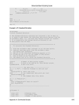 Advanced Bash-Scripting Guide
          #         {0,j-1}        {i}       {j}
                ${list[@]:j+1:i-(j+1)} ${list[@]:i+1})
          #         {j+1,i-1}              {i+1,last}
          ((DEBUG))&&showlist j "<>" "*"
done


echo
echo "------"
echo $'Result:n'${list[@]}

exit $?


Example A-37. Standard Deviation

#!/bin/bash
# sd.sh: Standard Deviation

#    The Standard Deviation indicates how consistent a set of data is.
#    It shows to what extent the individual data points deviate from the
#+   arithmetic mean, i.e., how much they "bounce around" (or cluster).
#    It is essentially the average deviation-distance of the
#+   data points from the mean.

#   =========================================================== #
#      To calculate the Standard Deviation:
#
#   1  Find the arithmetic mean (average) of all the data points.
#   2  Subtract each data point from the arithmetic mean,
#      and square that difference.
#   3 Add all of the individual difference-squares in # 2.
#   4 Divide the sum in # 3 by the number of data points.
#      This is known as the "variance."
#   5 The square root of # 4 gives the Standard Deviation.
#   =========================================================== #

count=0           # Number of data points; global.
SC=9              # Scale to be used by bc. Nine decimal places.
E_DATAFILE=90     # Data file error.

# ----------------- Set data file ---------------------
if [ ! -z "$1" ] # Specify filename as cmd-line arg?
then
   datafile="$1" # ASCII text file,
else             #+ one (numerical) data point per line!
   datafile=sample.dat
fi               # See example data file, below.

if [ ! -e "$datafile" ]
then
   echo """$datafile"" does not exist!"
   exit $E_DATAFILE
fi
# -----------------------------------------------------


arith_mean ()
{
  local rt=0           # Running total.
  local am=0           # Arithmetic mean.
  local ct=0           # Number of data points.


Appendix A. Contributed Scripts                                            675
 