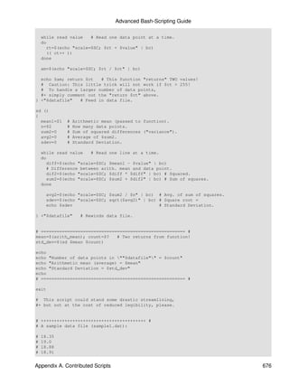 Advanced Bash-Scripting Guide

    while read value   # Read one data point at a time.
    do
      rt=$(echo "scale=$SC; $rt + $value" | bc)
      (( ct++ ))
    done

    am=$(echo "scale=$SC; $rt / $ct" | bc)

  echo $am; return $ct   # This function "returns" TWO values!
  # Caution: This little trick will not work if $ct > 255!
  # To handle a larger number of data points,
  #+ simply comment out the "return $ct" above.
} <"$datafile"   # Feed in data file.

sd ()
{
  mean1=$1    #   Arithmetic mean (passed to function).
  n=$2        #   How many data points.
  sum2=0      #   Sum of squared differences ("variance").
  avg2=0      #   Average of $sum2.
  sdev=0      #   Standard Deviation.

    while read value   # Read one line at a time.
    do
      diff=$(echo "scale=$SC; $mean1 - $value" | bc)
      # Difference between arith. mean and data point.
      dif2=$(echo "scale=$SC; $diff * $diff" | bc) # Squared.
      sum2=$(echo "scale=$SC; $sum2 + $dif2" | bc) # Sum of squares.
    done

      avg2=$(echo "scale=$SC; $sum2 / $n" | bc) # Avg. of sum of squares.
      sdev=$(echo "scale=$SC; sqrt($avg2)" | bc) # Square root =
      echo $sdev                                 # Standard Deviation.

} <"$datafile"       # Rewinds data file.


# ======================================================= #
mean=$(arith_mean); count=$?   # Two returns from function!
std_dev=$(sd $mean $count)

echo
echo "Number of data points in ""$datafile"" = $count"
echo "Arithmetic mean (average) = $mean"
echo "Standard Deviation = $std_dev"
echo
# ======================================================= #

exit

# This script could stand some drastic streamlining,
#+ but not at the cost of reduced legibility, please.


# ++++++++++++++++++++++++++++++++++++++++ #
# A sample data file (sample1.dat):

#   18.35
#   19.0
#   18.88
#   18.91


Appendix A. Contributed Scripts                                             676
 