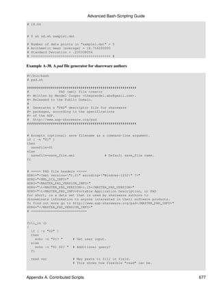 Advanced Bash-Scripting Guide
# 18.64


# $ sh sd.sh sample1.dat

#   Number of data points in "sample1.dat" = 5
#   Arithmetic mean (average) = 18.756000000
#   Standard Deviation = .235338054
#   ++++++++++++++++++++++++++++++++++++++++ #


Example A-38. A pad file generator for shareware authors

#!/bin/bash
# pad.sh

#######################################################
#               PAD (xml) file creator
#+ Written by Mendel Cooper <thegrendel.abs@gmail.com>.
#+ Released to the Public Domain.
#
# Generates a "PAD" descriptor file for shareware
#+ packages, according to the specifications
#+ of the ASP.
# http://www.asp-shareware.org/pad
#######################################################


# Accepts (optional) save filename as a command-line argument.
if [ -n "$1" ]
then
   savefile=$1
else
   savefile=save_file.xml              # Default save_file name.
fi


# ===== PAD file headers =====
HDR1="<?xml version="1.0" encoding="Windows-1252" ?>"
HDR2="<XML_DIZ_INFO>"
HDR3="<MASTER_PAD_VERSION_INFO>"
HDR4="t<MASTER_PAD_VERSION>1.15</MASTER_PAD_VERSION>"
HDR5="t<MASTER_PAD_INFO>Portable Application Description, or PAD
for short, is a data set that is used by shareware authors to
disseminate information to anyone interested in their software products.
To find out more go to http://www.asp-shareware.org/pad</MASTER_PAD_INFO>"
HDR6="</MASTER_PAD_VERSION_INFO>"
# ============================


fill_in ()
{
  if [ -z "$2" ]
  then
    echo -n "$1? "       # Get user input.
  else
    echo -n "$1 $2? "    # Additional query?
  fi

    read var             # May paste to fill in field.
                         # This shows how flexible "read" can be.



Appendix A. Contributed Scripts                                              677
 