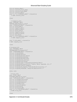 Advanced Bash-Scripting Guide
fill_in Author_Email
fill_in Contact_First_Name
fill_in Contact_Last_Name
fill_in Contact_Email
echo -e "t</$CONTACT_HDR>" >>$savefile
   # END Contact_Info

clear

   # Support_Info
echo "SUPPORT INFO"
SUPPORT_HDR="Support_Info"
echo "<$SUPPORT_HDR>" >>$savefile
fill_in Sales_Email
fill_in Support_Email
fill_in General_Email
fill_in Sales_Phone
fill_in Support_Phone
fill_in General_Phone
fill_in Fax_Phone
echo -e "t</$SUPPORT_HDR>" >>$savefile
   # END Support_Info

echo "</$CO_HDR>" >>$savefile
# END Company_Info

clear

# Program_Info
echo "PROGRAM INFO"
PROGRAM_HDR="Program_Info"
echo "<$PROGRAM_HDR>" >>$savefile
fill_in Program_Name
fill_in Program_Version
fill_in Program_Release_Month
fill_in Program_Release_Day
fill_in Program_Release_Year
fill_in Program_Cost_Dollars
fill_in Program_Cost_Other
fill_in Program_Type "[Shareware/Freeware/GPL]"
fill_in Program_Release_Status "[Beta, Major Upgrade, etc.]"
fill_in Program_Install_Support
fill_in Program_OS_Support "[Win9x/Win2k/Linux/etc.]"
fill_in Program_Language "[English/Spanish/etc.]"

echo; echo

  # File_Info
echo "FILE INFO"
FILEINFO_HDR="File_Info"
echo "<$FILEINFO_HDR>" >>$savefile
fill_in Filename_Versioned
fill_in Filename_Previous
fill_in Filename_Generic
fill_in Filename_Long
fill_in File_Size_Bytes
fill_in File_Size_K
fill_in File_Size_MB
echo -e "t</$FILEINFO_HDR>" >>$savefile
  # END File_Info

clear


Appendix A. Contributed Scripts                                   679
 