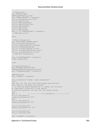 Advanced Bash-Scripting Guide

  # Expire_Info
echo "EXPIRE INFO"
EXPIRE_HDR="Expire_Info"
echo "<$EXPIRE_HDR>" >>$savefile
fill_in Has_Expire_Info "Y/N"
fill_in Expire_Count
fill_in Expire_Based_On
fill_in Expire_Other_Info
fill_in Expire_Month
fill_in Expire_Day
fill_in Expire_Year
echo -e "t</$EXPIRE_HDR>" >>$savefile
  # END Expire_Info

clear

  # More Program_Info
echo "ADDITIONAL PROGRAM INFO"
fill_in Program_Change_Info
fill_in Program_Specific_Category
fill_in Program_Categories
fill_in Includes_JAVA_VM "[Y/N]"
fill_in Includes_VB_Runtime "[Y/N]"
fill_in Includes_DirectX "[Y/N]"
  # END More Program_Info

echo "</$PROGRAM_HDR>" >>$savefile
# END Program_Info

clear

# Program Description
echo "PROGRAM DESCRIPTIONS"
PROGDESC_HDR="Program_Descriptions"
echo "<$PROGDESC_HDR>" >>$savefile

LANG="English"
echo "<$LANG>" >>$savefile

fill_in Keywords "[comma + space separated]"
echo
echo "45, 80, 250, 450, 2000 word program descriptions"
echo "(may cut and paste into field)"
# It would be highly appropriate to compose the following
#+ "Char_Desc" fields with a text editor,
#+ then cut-and-paste the text into the answer fields.
echo
echo "              |---------------45 characters---------------|"
fill_in Char_Desc_45
check_field_length 45 "$?"
echo
fill_in Char_Desc_80
check_field_length 80 "$?"

fill_in Char_Desc_250
check_field_length 250 "$?"

fill_in Char_Desc_450
fill_in Char_Desc_2000

echo "</$LANG>" >>$savefile


Appendix A. Contributed Scripts                                      680
 