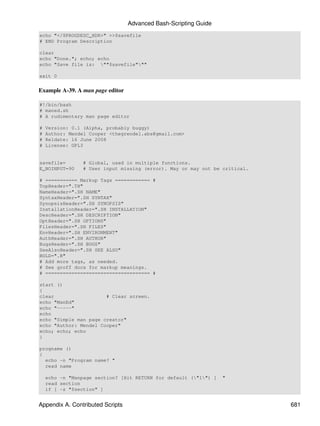 Advanced Bash-Scripting Guide
echo "</$PROGDESC_HDR>" >>$savefile
# END Program Description

clear
echo "Done."; echo; echo
echo "Save file is: ""$savefile"""

exit 0


Example A-39. A man page editor

#!/bin/bash
# maned.sh
# A rudimentary man page editor

#   Version: 0.1 (Alpha, probably buggy)
#   Author: Mendel Cooper <thegrendel.abs@gmail.com>
#   Reldate: 16 June 2008
#   License: GPL3


savefile=        # Global, used in multiple functions.
E_NOINPUT=90     # User input missing (error). May or may not be critical.

# =========== Markup Tags ============ #
TopHeader=".TH"
NameHeader=".SH NAME"
SyntaxHeader=".SH SYNTAX"
SynopsisHeader=".SH SYNOPSIS"
InstallationHeader=".SH INSTALLATION"
DescHeader=".SH DESCRIPTION"
OptHeader=".SH OPTIONS"
FilesHeader=".SH FILES"
EnvHeader=".SH ENVIRONMENT"
AuthHeader=".SH AUTHOR"
BugsHeader=".SH BUGS"
SeeAlsoHeader=".SH SEE ALSO"
BOLD=".B"
# Add more tags, as needed.
# See groff docs for markup meanings.
# ==================================== #

start ()
{
clear                  # Clear screen.
echo "ManEd"
echo "-----"
echo
echo "Simple man page creator"
echo "Author: Mendel Cooper"
echo; echo; echo
}

progname ()
{
  echo -n "Program name? "
  read name

    echo -n "Manpage section? [Hit RETURN for default ("1") ]   "
    read section
    if [ -z "$section" ]


Appendix A. Contributed Scripts                                              681
 