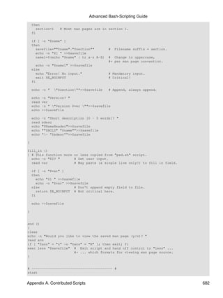 Advanced Bash-Scripting Guide
    then
      section=1     # Most man pages are in section 1.
    fi

    if [ -n "$name" ]
    then
      savefile=""$name"."$section""          #   Filename suffix = section.
      echo -n "$1 " >>$savefile
      name1=$(echo "$name" | tr a-z A-Z)     # Change to uppercase,
                                             #+ per man page convention.
      echo -n "$name1" >>$savefile
    else
      echo "Error! No input."                # Mandatory input.
      exit $E_NOINPUT                        # Critical!
    fi

    echo -n "     "$section"">>$savefile   # Append, always append.

    echo   -n "Version? "
    read   ver
    echo   -n " "Version $ver "">>$savefile
    echo   >>$savefile

    echo   -n "Short description [0 - 5 words]? "
    read   sdesc
    echo   "$NameHeader">>$savefile
    echo   ""$BOLD" "$name"">>$savefile
    echo   "- "$sdesc"">>$savefile

}

fill_in ()
{ # This function more or less copied from "pad.sh" script.
  echo -n "$2? "       # Get user input.
  read var             # May paste (a single line only!) to fill in field.

    if [ -n "$var" ]
    then
      echo "$1 " >>$savefile
      echo -n "$var" >>$savefile
    else                 # Don't append empty field to file.
      return $E_NOINPUT # Not critical here.
    fi

    echo >>$savefile

}


end ()
{
clear
echo -n "Would you like to view the saved man page (y/n)? "
read ans
if [ "$ans" = "n" -o "$ans" = "N" ]; then exit; fi
exec less "$savefile" # Exit script and hand off control to "less" ...
                       #+ ... which formats for viewing man page source.
}


# ---------------------------------------- #
start


Appendix A. Contributed Scripts                                               682
 